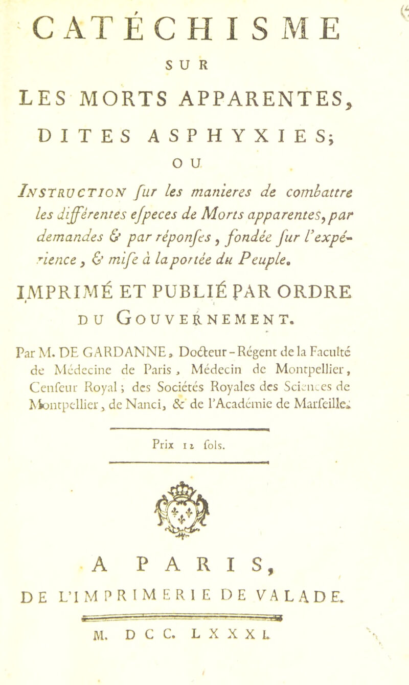 CATECH I s iME SUR LES MORTS APPARENTES, DITES ASPHYXIE Sj O U InstruCTION fur les manières de combattre les différentes ejpeces de Morts apparentes^par demandes Ù par réponfes , fondée fur Vexpé^ rience y & mife à la portée du Peuple, IMPRIMÉ ET PUBLIÉ PAR ORDRE * I DU Gouvernement. Par M. DE GARDANNE, Docteur-Régent delà Faculté de Médecine de Paris , Médecin de Montpellier, Ceiifeiir Royal ; des Sociétés Royales des Sciences de Montpellier, de Nanci, & de l’Académie de Marfeille* Prix 11 fols. A PARIS,