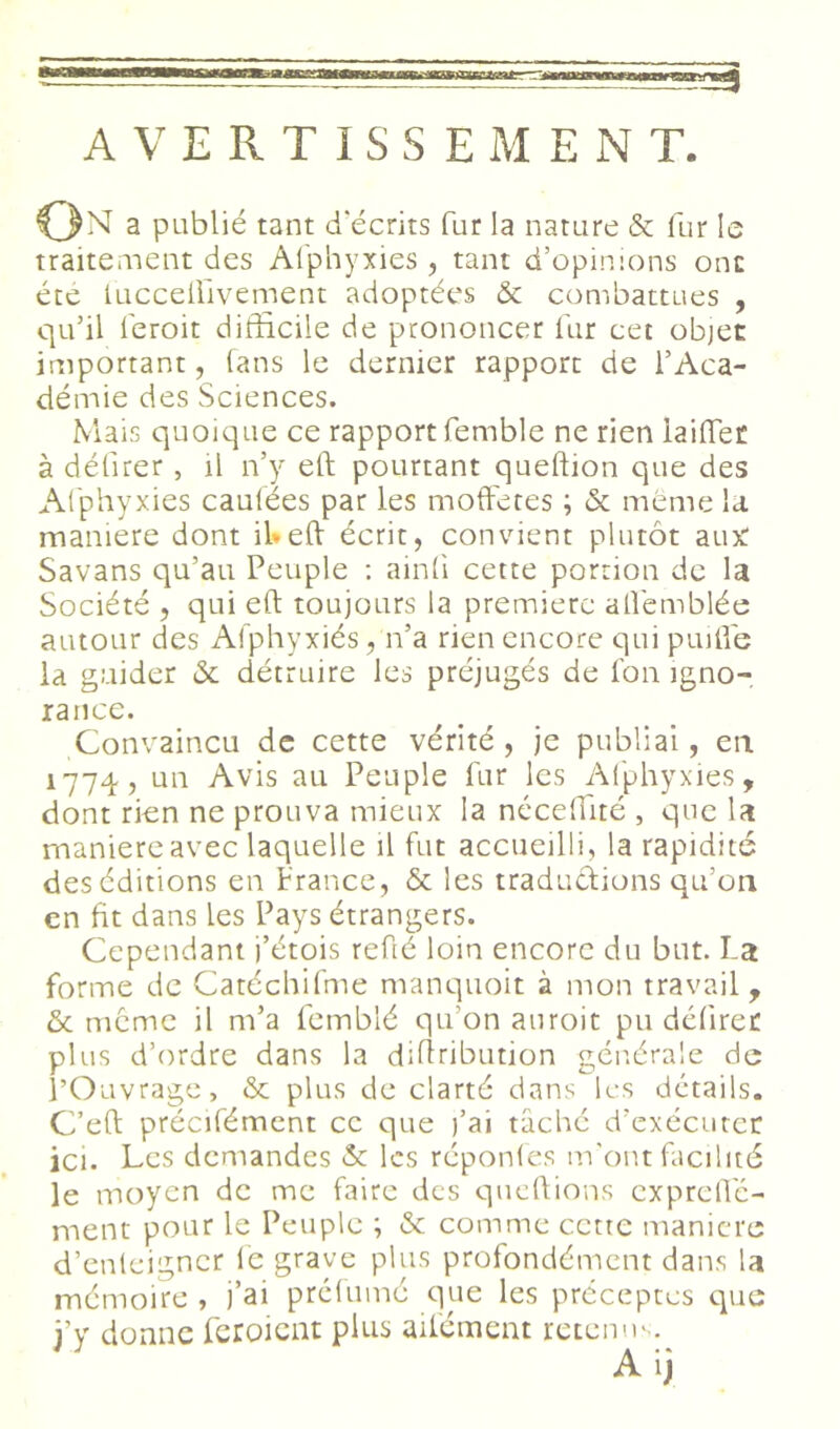 AVERTISSEMENT. On a publié tant d'écrits fur la nature & fur le traitement des Al'phyxies , tant d’opimons onc été iLicceirivement adoptées & combattues , qu’il l'eroit difficile de prononcer fur cet objet important, (ans le dernier rapport de l’Aca- démie des Sciences. Mais quoique ce rapport femble ne rien laiiïec à débrer , il n’y e(d pourtant queftion que des Al'phyxies caulées par les mofFetes ; & même \d maniéré dont iUeft écrit, convient plutôt aux! Savans qu’au Peuple ; ninli cette portion de la Société , qui eft toujours la première allémblée autour des Ai'phyxiés, n’a rien encore qui puill'e la guider ôc détruire les préjugés de Ibn igno- ratice. Convaincu de cette vérité, je publiai, en 1774, un Avis au Peuple Fur les Alphyxies, dont rien ne prouva mieux la nécelTité , que la manière avec laquelle il fut accueilli, la rapidité des éditions en France, & les traductions qu’on en fit dans les Pays étrangers. Cependant j’étois refié loin encore du but. La forme de Catéchifme manquoit à mon travail, & meme il m’a fernblé qu’on auroit pu défiret: plus d’ordre dans la dhlribution générale de l’Ouvrage, & plus de clarté dans les détails. C’eft précifément ce que j’ai tâché d’exécuter ici. Les demandes & les réponles m'ont facilité le moyen de me faire des qnefiions cxprclTé- ment pour le Peuple ; & comme cette maniéré d’enleigncr le grave plus profondément dans la mémoire , j’ai préfumé que les préceptes tyiie j’y donne feroien: plus aiféinent rctemn.