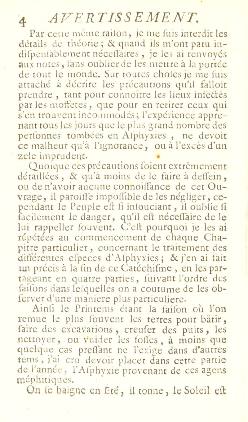 Par cêuc meme railon, je me fuis interdit les détails de théorie ; & quand ils m’ont paru in- difpenlablement nécclTaires , je les ai renvoyés aux notes, lans oublier de les mettre à la portée de tout le monde. Sur toutes choies je me luis attaché à décrire les précautions qu’il falloir prendre , tant pour counoître les lieux infedés par les moft'etes, que pour en retirer ceux qui s’en trouvent incommodés ; l’expérience appre- nant tous les jours que le plus grand nombre des perlbnnes tombées en Alphyxies , ne devoir ce malheur qu’à rignorance, ou à l’excès d’un zele imprudeiit. • Quoique ces précautions foient extrêmement détaillées, & qu’à moins de le faire à delfein, ou de n’avoir aucune connoilTance de cet Ou- vrage, il paroilîe impolîiblede les négliger, ce- pendant le Peuple ell li infouciant, il oublie li iacilement le danger, qu’il eft nécelTaire de le lui rappeller fouvent. CJ’eft pourquoi je les ai répétées au commencement de chaque Cha- pitre particulier, concernant le traitement des difterentes efpeces d’Afphyxies ; àc j’en ai lait un précis à la fin de ce Catéchifme , en les par- tageant en quatre parties, luivant l’ordre des faifons dans lelquelles on a coutume de les ob- ferver d’une maniéré plus particulière- Ainli le Printems érant la laifon où l’on remue le plus fouvent les terres pour bâtir, faire des excavations , creufer des puits, les nettoyer, ou vùiider les folfes, à moins que quelque cas prelTant ne l’exige dans d’autres tems, j’ai cru devoir placer dans cette partie de l’année, l’Alphyxie provenant de ces agens méphitiques. On fe baigne en Été, il tonne, le Soleil eO: