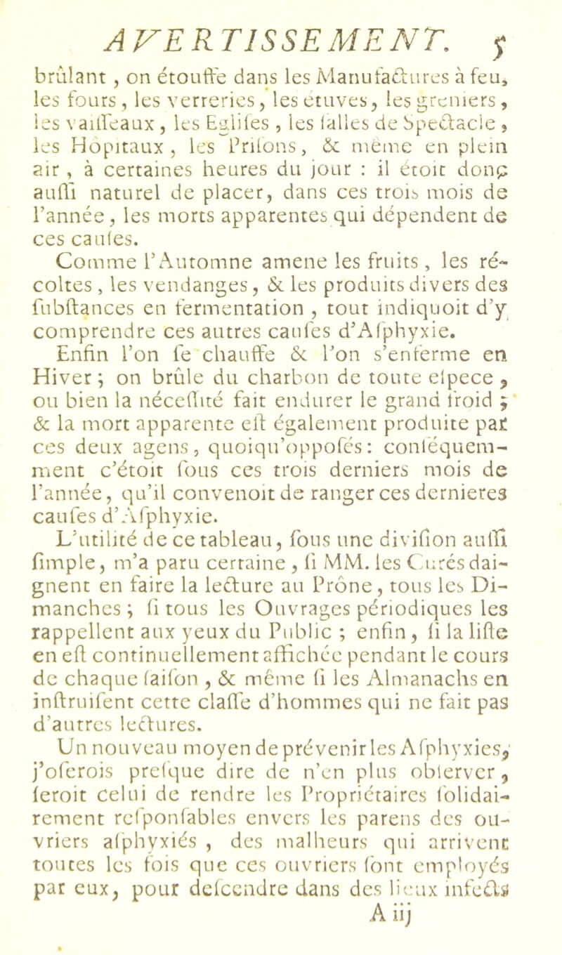 brûlant, on étouffe dans les Manutaéiures à feu, les fours , les verreries, lesetuves, les greniers, les vaiffeaux , les Egliles , les lalies de Speétacie , les Hôpitaux, les Priions, & meme en plein air, à certaines heures du jour : il etoïc donp aufTi naturel de placer, dans ces trois mois de l’année, les morts apparences qui dépendent de ces cailles. Comme l’Automne amene les fruits, les ré- coltes , les vendanges, & les produits divers des fubftances en fermentation , tout indiquoit d’y^ comprendre ces autres canfes d’Alphyxie. Enfin l’on fe chauffe & l’on s’enferme en Hiver ; on brûle du charbon de toute elpece , ou bien la néceffité fait endurer le grand froid ;* & la mort apparente eft également produite par ces deux agens , quoiqu’oppofés : conléquem- ment c’étoit fous ces trois derniers mois de l’année, qu’il convenoitde ranger ces dernieres cailles d’Afphyxie. L’utilité de ce tableau, fous une divifion auffi fimple, m’a paru certaine , li MM. les Curés dai- gnent en faire la leéture au Prône, tous les Di- manches ; fl tous les Ouvrages périodiques les rappellent aux yeux du Public ; enfin, lilaliffe en eff continuellement affichée pendant le cours de chaque laifon , & même li les Almanachs en inftruifent cette clafl’e d’hommes qui ne fait pas d’autres leefures. Un nouveau moyen de prévenir les Afphyxies^ j’oferois prelque dire de n’en plus oblervcr, leroit celui de rendre les Propriétaires Iblidai- rement relponlables envers les parens des ou- vriers alphyxiés , des malheurs qui arrivent: toutes les fois que ces ouvriers (ont employés par eux, pour dclcendrc dans des limux infeds A iij