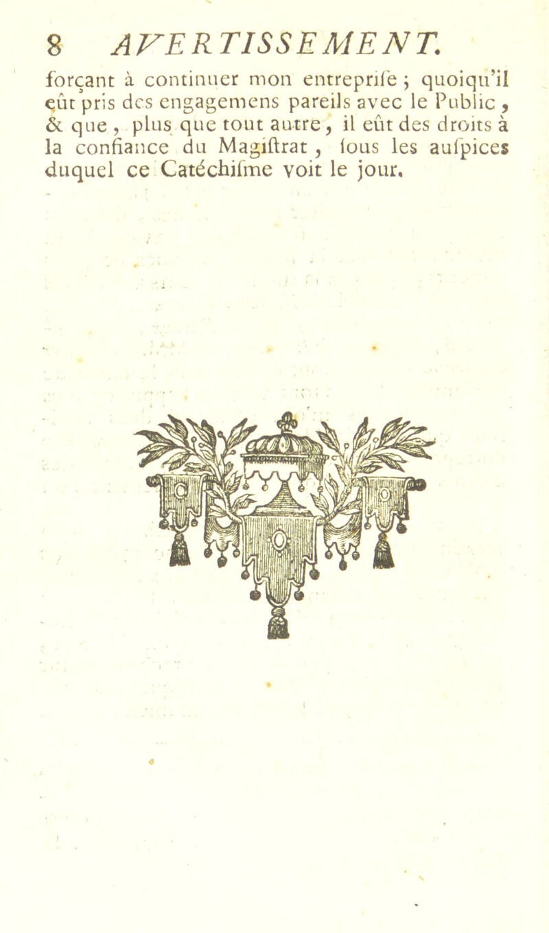forçant à continuer mon entrepnl'e ; quoiqu’il qût pris des engagemens pareils avec le Public , ÔL que , plus que tout autre, il eût des droits à la confiance du Magiftrat, lous les aufpices duquel ce Catéchifme voit le jour. «