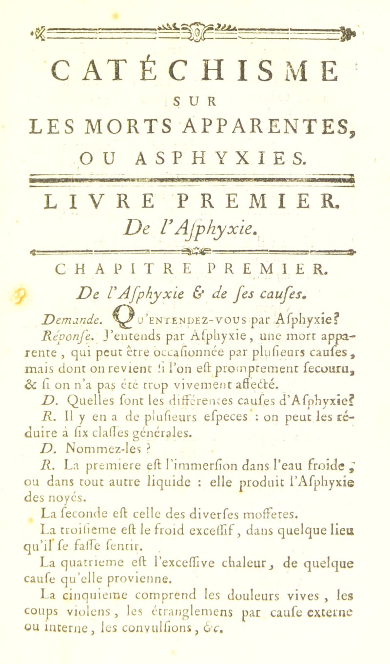 CATÉCHISME SUR LES MORTS APPARENTES. pu ASPHYXIES. LIVRE PREMIER. De l'Ajphyxie,_ -J -~=r— ■ ,■ ; j ^^_;_;a»s=a- CHAPITRE PREMIER. ^ De VAfphyxie 6* de fes caufes. Demande. j’en tendez-vous par Alphyxie? Réponfe. J’eiiteiuls par Âlphyxie, une mort appa- rente , qui peut être occafionnee par plufieurs caufes, mais dont on revient li l’on eft promprement fecouru, & Il on n’a pas cte trop vivement aSedlé. D. Quelles font les difFcrentes caufes d’Afphyxie? R. Il y en a de plufieurs efpeces : on peut les ré- duire à fix dalles générales. D. Nommez-les ? R. La première eft l’immerfton dans l’eau froide i ou dans tout autre liquide : elle produit l’Afphyxie des noyés. La fécondé eft celle des diverfes moftetes. La troilieme eft le froid excelEif, dans quelque lieu qu’il fe falEe fencir. La quatrième eft l’exceftîve chaleurj de quelque caufe qu’elle provienne. l a cinquième comprend les douleurs vives , les coups violens , les étranglemens par caufe externe ou interne, les convulfions, 6'c.