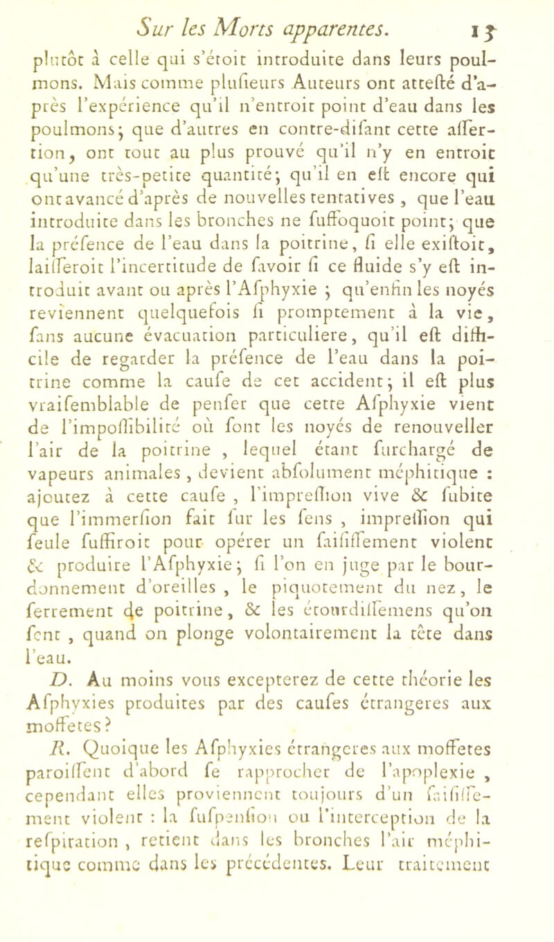 plurôc à celle qui s’étoic introduite dans leurs poul- mons. Mais comme plufieurs Auteurs ont attefté d’a- près l’expérience qu’il n’entroit point d’eau dans les poulmons- que d’autres en contre-dil'ant cette alFer- tiouj ont tout au plus prouvé qu’il n’y en entroit qu’une très-petite quantité; qu’il en elfc encore qui ont avancé d’après de nouvelles tentatives , que l’eau, introduite dans les bronches ne fufFoquoit point; que la préfence de l’eau dans la poitrine, fi elle exiftoic, laiiferoit l’incertitude de favoir fi ce fluide s’y eft in- troduit avant ou après rAfphyxie ; qu’enfln les noyés reviennent quelquefois li promptement à la vie, fans aucune évacuation particulière, qu’il eft difli- cile de regarder la préfence de l’eau dans la poi- trine comme la caufe de cet accident; il eft plus vraifemblable de penfer que cette Afphyxie vient de l’impoflibilité où font les noyés de renouveller l’air de la poitrine , lequel étant furchargé de vapeurs animales, devient abfolument méphitique : ajoutez à cette caufe , l’impreflion vive & fubite que l’immerfion fait lur les feus , imprelîîon qui feule fulïiroit pour opérer un faififfement violent l<. produire l’Afphyxie; fi l’on en juge par le bour- donnement d’oreilles, le piquotement du nez, le ferrement 4^ poitrine, & les étoiudiiremens qu’on fent , quand on plonge volontairement la tète dans l’eau. I), Au moins vous excepterez de cette théorie les Afphyxies produites par des caufes étrangères aux moffetes ? Quoique les Afphyxies étrangcre.s aux moffetes paroiffent d’abord fe rapprocher de l’apoplexie , cependant elles proviennent toujours d’un ft.ifiire- ment violent ; la fufpenltoM ou rinterception de la refpiration , retient dans les bronches l’air méplii- liquc comme dans les précédentes. Leur traitement