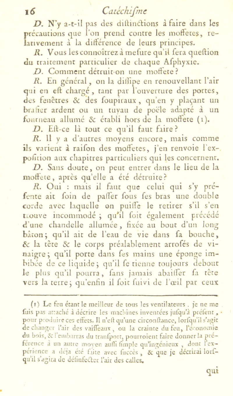 JD. N’y a-t-il pas des diftindtions à faire dans les précautions que l’on prend contre les moffetes, re- lanvement à la différence de leurs principes. R. Vous lesconnoîtrezà mefiire qu’il fera queftion du traitement particulier de chaque Afphyxie. D. Comment détruit-on une moftete ? K. En général, on la dilîipe en renouvellant l’air qui en eft chargé, tant par l'ouverture des portes, des fenêtres & des foupiraux , qu’en y plaçant un brader ardent ou un tuyau de pocle adapté à un fourneau allumé & établi hors de la moffete (i). D. Ell-ce là tout ce qu’il faut faire ? R. Il y a d’autres moyens encore, mais comme ils varient à raifon des moffetes, j’en renvoie l’ex- pofition aux chapitres particuliers qui les concernent. D. Sans doute, on peut entrer dans le lieu de la moftete, après qu’elle a été détruite? R. Oui : mais il fuit que celui qui s’y pré- fente ait foin de pafter fous fes bras une double corde avec laquelle on puilfe le retirer s’il s’en trouve incommodé j qu’il foit également précédé d’une chandelle allumée, fixée au bout d’un long b.îron; qu’il ait de l’eau de vie dans fa bouche, te la tête & le corps préalablement arrofés de vi- naigre; qu’il porte dans fes mains une éponge im- bibée de ce liquide; qu’il fe tienne toujours debout le plus qu’il pourra, fans jamais abaiifer fa tête vers la terre; qu’enfin il foit fuivi de l’œil par ceux (i) Le feu étant le meilleur de tous les ventilateurs . je ne me fuis pas attaché à décrire les machines inventées jufqu’à préfent, pour produire ces effets. Il n’eld qu’une circonflancc, lorfqu’il s’agit de changer l’air des vaiffeaux , ou la crainte du feu, réeonomie du bois, i?c rembarras du tranfportj pourroient faire donner la çré- ference à un autre moyen auflî fimple qu’ingénieux , dont 1 ex- périence a déjà été fiice avec fucccs , & que je décrirai lorf- qu’il s’agira de dcfmtcétcr l’air des calles. qui