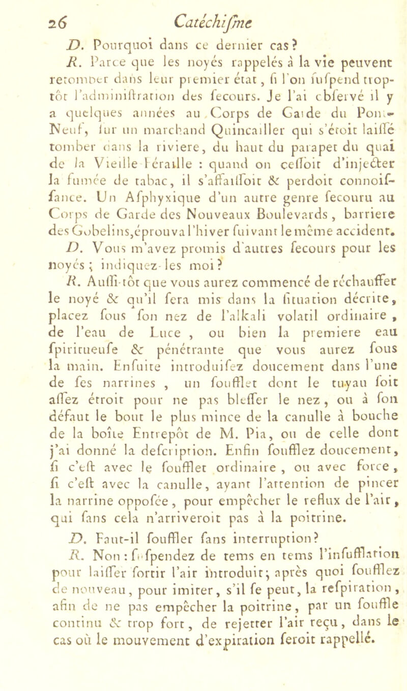 D. Pourquoi dans ce dernier cas? R. Parce que les noyés rappelés à la vie peuvent leromoer dans leur premier état, fi l’on rufpend trop- tôt l’adminirtration des fecours. Je l’ai cbieivé il y a quelques années au,Corps de Garde du Pon.- !Neul, lur un marchand Quincailler qui s’éroit lailFé tomber oans la riviere, du haut du parapet du quai de la Vieille l éraillé : quand on celîoit d’injeéter Ja fumée de tabac, il s’affailfoit & perdoit connoif- fance. Un Afphyxique d’un autre genre fecouru au Corps de Garde des Nouveaux Boulevards , barrière des GobelinSjéprouva l’hiver fui vaut le meme accidenr, D. Vous m’avez promis d'autres fecours pour les noyés; indiquez les moi? R. Auni tôt que vous aurez commencé de réchauffer le noyé & qu’il fera mis dans la lituation décrite, placez fous fon nez de l’alkali volatil ordinaire , de l’eau de Luce , ou bien la première eau fpiritueufe de pénétrante que vous aurez fous la main, hnfuite introduifez doucement dans l’une de fes narrines , un foufflet dont le tu-yau loic aflez étroit pour ne pas bleffer le nez, ou à fou défaut le bout le plus mince de la canulle à bouche de la boîte Entrepôt de M. Pia, on de celle donc j’ai donné la defeription. Enfin foufflez doucement, fi c’eft avec le foufflet ordinaire , ou avec force , fi c’eft avec la canulle, ayant l’arrenrion de pincer la narrine oppofée, pour empêcher le reflux de l’air, qui fans cela n’arriveroit pas a la poitrine. D. Faut-il fouffler fans interruption? R. Non : fi'fpendez de tems en tems l’infufflarion pour laiffer fortir l’air introduit; après quoi foufflez de nouveau, pour imiter, s’il fe peut, la refpiration, afin de ne pas empêcher la poitrine, par un fouffle continu “nt trop fort, de rejetter l’air reçu, dans le cas où le mouvement d’expiraiion feroit rappelle.