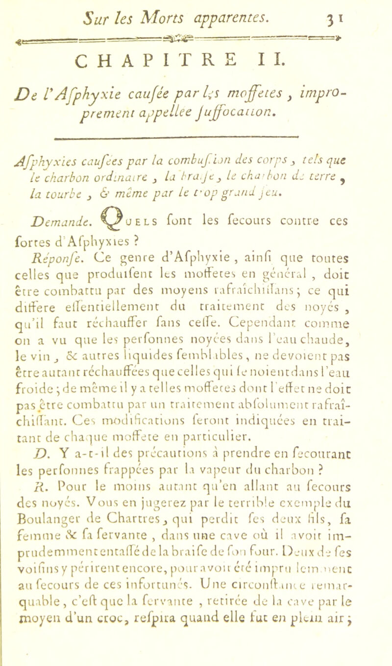 = ^ T-~T=r=t. CHAPITRE IL De V Afphyxie cau/ée par l-s nwffeces , impro- prement appelLce Jujfücanon. Afphyxus caufccs par la combufPun des corps ^ tels que le charbon ordinaire j la hra.jt j le cha’bon de terre ^ la tourbe j & même par le fop grand jeu. Demande, ^^üels font: les fecours contre ces fortes d’Afphyxies ? Réponjê. Ce genre d’Afpliyxle , ainfi que tontes celles que produifent Its morfeces en gênerai , doit être coinbattii par des moyens 1 afraîchidans ; ce qui didere elTenciellement du traitement des noyés , qu’il faut réchauffer fans celfe. Cependant comme on a vu que les peiTonnes noyées dans l’eau chaude, le vin J 5c autres liquides fembl ibles, ne dévoient pas être autant réchauffées que celles qui le noientdans l’eau froide ^ de meme il y a telles mode ces dont f effet ne doit pas être combattu par un trairement abfolument rafraî- chiflant. Ces modifications feront indiquées en trai- tant de chaque moffete en particulier. D. Y a-t-il des précautions à prendre en fecourant les perfonnes frappées par la vapeur du charbon ? R. Pour le moins autant qu’en allant au fecours des noyés. Vous en jugerez par le terrible exemple du Boulanger de Chartres^qui perdit Tes deux his, fa femme 5c fa fervante , dans une cave où il avoir im- prudemnaententafTéde la braife de fou four. Deux de Tes voifinsy périrent encore, pour avoir été impru icin nenc au fecours de ces infortunés. Une circonlfaiKe lemar- quable, c’ed que la fervante , retirée de la cave par le moyen d’un croc, refpira quand elle tue en plein air j