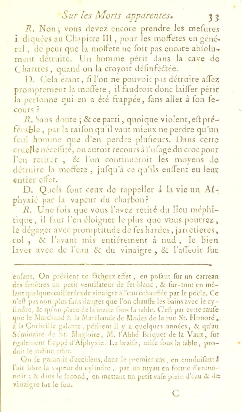 R. Non ; vous devez encoie prendre les mefures i dicjuées au Chapicre III, pour les mofferes en géné- ral , de peur que la molfere ne foie pas encore ablolu- ment détruite. Ihi homme périt dans la cave de C hartres, quand on la croyoït définfeéfée. L). Cela étant, (1 l’on ne pouvoit pas détruire alTez promptement la moflere , il laudroit donc laifler périr la perlonne qui en a été frappée, fans aller à fon fe- cours ? R. Sans doute ; & ce parti, quoique violent,eftpré- féralple , par la railon qu’il vaut mieux ne perdre qu’un fcul homme que d’en perdre plufieurs. Dans cette cru e!l e néceihté, on auroit recours à l’iifage du croc pour l’en retirer , & l’on contmucroit les moyens de détruire la moftete , jufqu’à ce qu’ils eulTent eu leur entier effet. D. Quels font ceux de rappeller à la vie un Af- phyxié par la vapeur du charbon? R. Une fois que vous l’avez retiré du lieu méphi- tique, il faut l’en éloigner le plus que vous pourrez, le dégager avec promptitude de fes hardes, jarretières, col , & l’avant mis entièrement à nud , le bien laver avec de l’eau & du vinaigre , & l’alleoir lue enfans. On previeu: ce fâcheux effet , en pofant fur un carreau des fenêtres un petit ventilateur de fer-blanc , &c fur-tout en mc- lantquelquescuilleréesde vinaigieâl’eau échaudée par le pocle. Ce n’eff pas non plus fans danger que l’on chauffe les bains avec le cy- lindre, & qu’on place dclabrailc Ions la table. C’eff par cettecaufe que le IVlarcliand la Ma-chandc de Modes de la rue St. Honoré* à la Coibi ille galante , périrent il y a (juciqnes années, & qu’au Séminaire de St. Mavjoire, M. l’Abbc Rriquet delà Vaux, fur egalement h appé d’Alphyxic La braife, mUe tous la table , pro- duit le même etlet. On (e gaian.it d’accidens, dans le premier cas, en conduifanti l’air libre la vap.-ur du cylindre , par un tnyati en forn e d’enton- noir ^ &; dans le fécond, eu mctrauc un petit vafe plein d’e.iu Ci Jc: vinaigre lut le feu. Cj G