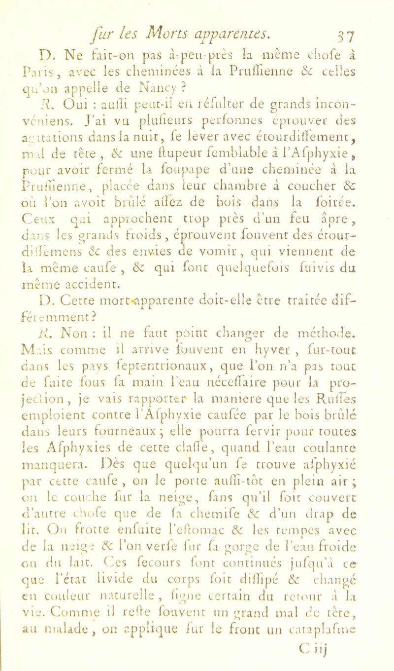 D. Ne Liit-ou pas à-peu-piès la même cliofe à Paris, avec les cheminées à la Pruflienne 6c celles qu’on appelle de Nancy ? li. Oui : aalPi peuc-il en rcfiiker de grands incon- véniens. J’ai vu plulieurs perlonnes c'jnouver des avicaiions dans la nuit, fe lever avec écourdillemenc, md de tête, 6c une Ilupeur Icmblable à l’Afphyxie, pour avoir fermé la foupape d’une cheminée à la Pruilienne, placée dans leur chambre à coucher 6c où l’on avoir brillé allez de bois dans la foirée. Ceux qui approchent trop près d’un feu âpre, dans les grands froids, éprouvent fouvenr des étour- di !h:mens 6c des envies de vomir, qui viennent de la même caufe , 6c qui font quelquefois fuivis du même accident. I). Cette mort-apparente doit-elle être traitée dif- féi -amment ? li. Non : il ne faut point changer de méthode. » ^ O Mais comme il arrive louvent en hyver , lur-touc dans les pays feprentrionaux, que l’on n’a pas tout de fuite fous fa main l’eau néceflaire pour la pro- jeciion, je vais rapporter la maniéré que les Pv.uiîes emploient contre l’Arphyxie caufée par le bois brûlé dans leurs fourneaux' elle pourra fervir pour toutes les Afphyxies de cette clafle, quand l’eau coulante manquera. Dès que quelqu’un fe trouve afphyxic par cette caufe , on le porte aufh-iôt en plein air ; oir le couche fur la neige, fins qu’il foit couvert tl’autre clu)fe que de fa chemife 6c d’un drap de lit. (^11 frotte enfuite l’efcomac & les tempes avec de la neige 6c l’on verfe fur fa gorge de l’eau froide ou du lait, (ües fecours font continués jufqii’.i ce que l’état livide du corps foit difhpé 6c change en couleur naturelle, figue certain du rcit'iir à la vu. Comme il reÙe fouvent un grand mal de tête, au malade, on applique fur le front un caraplafme Cü iij