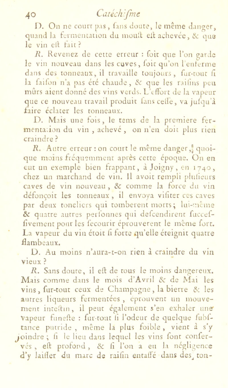 I). On ne court p.is, {.-ins doute, le même danger, quand la fcrmeiuatiou du moud cil achevée, & que le vin ell tait ? R, Revenez de cette erreur : foie que Ton garde le vin nouveau dans les cuves, loir qu’on l’entcrme dans des tonneaux, il travaille toujours , fur-tour Ci la failon n’a pas etc chaude, & que les raihns peu mûrs aient donné des vins verds. L’effort de la vapeur que ce nouveau travail produit ians celle, va jufqu’à faire éclater les tonneaux. D. Mais une fois, le tems de la première fer- mentadon du vin , achevé , on n’en doit plus rien craindre ? R, Autre erreur : on court le même danger,? quoi- que moins fréquemment après cette époque. On en eut un exemple bien trappant, à Joigny , en 1740, chez un marchand de vin. Il avoir rempli plulieurs caves de vin nouveau , & comme la force du vin défonçoit les tonneaux , il envoya vifter ces caves par deux tonelicrs qui tombèrent morts ; lui-même quatre autres perionnes qui defcendirent fuccef- fîvement pour les Iccourir éprouvèrent le même fort. La vapeur du vin étoit fi force qu’elle éteignit quatre flambeaux. D. Au moins n’aura-c-on rien à craindre du vin vieux ? R. Sans doute, il efl: de tous le moins dangereux. Mais comme dans le mois d’Avril Sc de Mai les vins, fur-tout ceux de Champagne, la bierre & les autres liqueurs fermentées , éprouvent un mouve- ment inreliun, il peut également s’en exhaler une' Vapeur funehe : fur-tout (i l’odeur de quelque fubf- tance putride , même la plus foible , vient à s'y joindre ; fi le lieu dans lequel les vins font confer- vés , eft protond, & lî l’on a eu la négligence d’y laifler du marc de raifin entalfé dans des^ ton-