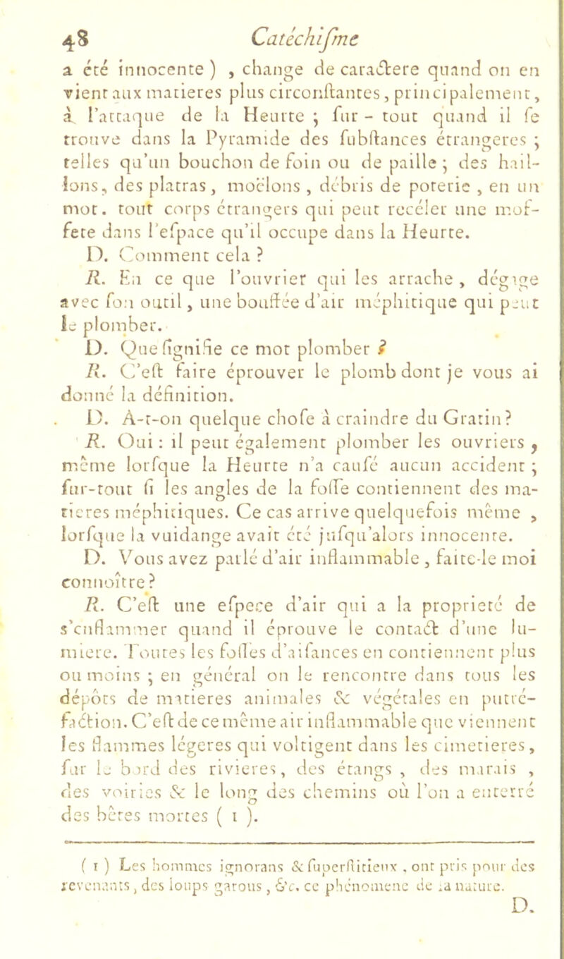 4 s Catéchlfmc a été innocente) , change de caractère quand on en rient aux matières plus circonftantes, princi paiement, à, l’attaque de la Heurte ; fur - tout quand il fe trouve dans la Pyramide des fubftances étrangères \ telles qu’un bouchon de foin ou de paille • des hail- lons, des platras, moclons , débris de porerie , en un mot. tout corps etrangers qui peut receler une naot- fete dans l’efpace qu’il occupe dans la Heurte. O. Céomment cela ? R. En ce que l’ouvrier qui les arrache , dcgige avec fou outil, une bouffée d’air méphitique qui piuc le ploinber. D. Quefîgniffe ce mot plomber i R. C’eft faire éprouver le plomb dont je vous ai donné la définition. L). A-t-on quelque chofe à craindre du Gratin? R. Oui ; il peur également plomber les ouvriers , meme loiTque la Heurte n’a caufe aucun accident \ fur -tout fi les angles de la folfe contiennent des ma- O ^ ^ ticres méphitiques. Ce cas arrive quelquefois même , lorfque la vuidange avait été jufqu’alors innocente. D. Vous avez parlé d’air inflammable , faite-le moi connoître ? R. C’eff une efpe.ee d’air qui a la propriété de s’enflammer quand il éprouve le contaét d’une lu- mière. l oures les folles d’ailances en contiennenr plus ou moins ; en général on le rencontre dans tous les dépôts de matières animales & végétales en putré- fciétion. C’effde ce même air inflammable que viennent les flammes légères qui voltigent dans les cimetières, fur L b ird des rivières, des étangs , des marais , des voiries & le long des chemins où l’on a enterré des beres mortes ( i ). f I ) Les hommes ignorans & ruperriiclenv . ont pris pour Jes icvenanis, des loups garons, 6’c. ce phénomène de ;a lumie. D.