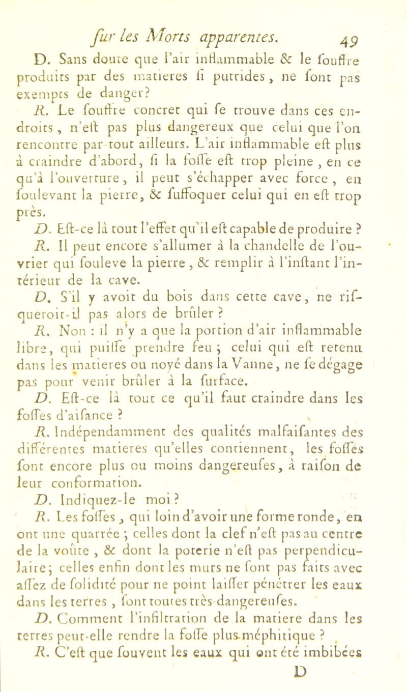 D. Sans doute que i’air inHammable & le foufire produits par des matières d putrides , ne font pas exempts de danger? K. Le foudre concret qui fe trouve dans ces en- droits , n’ed pas plus dangereux que celui que l’on rencontre par tout ailleurs. L’air inflammable eft plus à craindre d’abord, fi la iofle eft trop pleine , en ce qu’à l’ouverture , il peut s’échapper avec force , en foLiIevant la pierre, &: fulfoquer celui qui en eft trop près. D. tft-ce là tout l’effet qu’il eft capable de produire ? R. Il peut encore s’allumer à la chandelle de l’ou- vrier qui foLileve la pierre , &: remplir à l’inftant l’in- térieur de la cave. D. S’il y avoir du bois dans cette cave, ne rif- queroit-d pas alors de brûler? R, Non : il n’y a que la portion d’air inflammable libre, qui puilfe prendre feu; celui qui eft retenu dans les matières ou noyé dans la Vanne, ne fe dégage pas pour venir brûler à la furface. D. Eft-ce là tout ce cju’il faut craindre dans les folles d’aifance ? , R. Indépendamment des qualités malfaifantes des différentes matières qu’elles contiennent, les fofles font encore plus ou moins dangereufes, à raifon de leur conformation. D. Indiquez-le moi? R. Les folfes J qui loind’avoir une forme ronde, en ont une quarree ; celles dont la clef n’eft pas au centre de la voûte , & dont la poterie n’eft pas perpendicu- laire; celles enfin dont les murs ne font pas faits avec aflèz de folidité pour ne point laifTer pénétrer les eaux dans les terres , font toutes très dangereufes. D. Comment l’infiltration de la matière dans les terres peut-elle rendre la folfe plus.méphitique ? R. C’eft que fouvent les eaux qui ont été imbibées