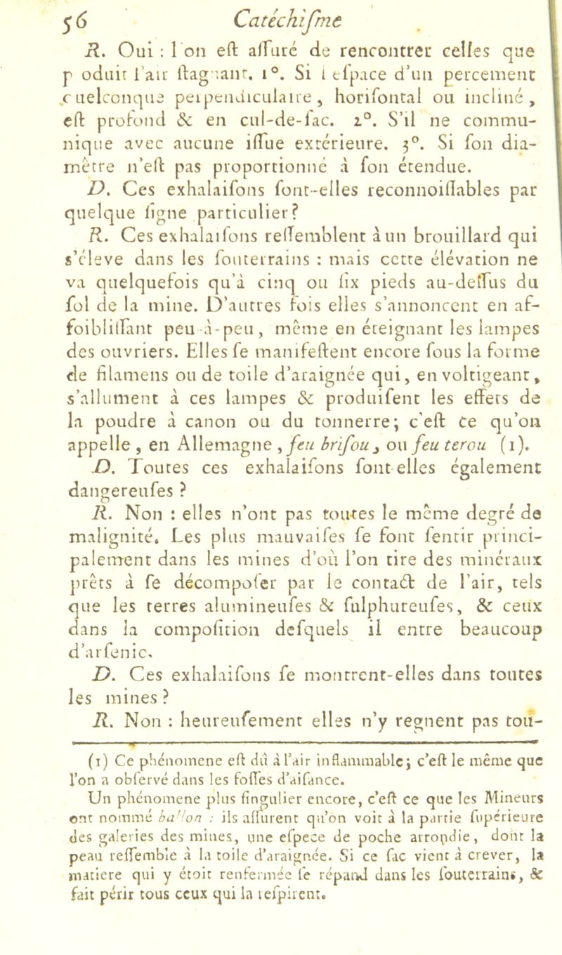 R. Oui: I on eft alfuré de rencontrei: celles que P oduit l’au' ftag :anr. i°. Si i tlpace d’un percemenc .cLielconque peipeiuiiculaiie, horifontal ou incliné, clT: protond & en cul-de-lac. z°. S’il ne commu- nique avec aucune ilTue extérieure. 3°. Si fon dia- mètre n’ed pas proportionné à fon étendue. D. Ces exhalaifons font-elles reconnoillables par quelque ligne particulier? R. Ces exhalai Ions relTemblent à un brouillard qui s’cleve dans les louteirains : mais cette élévation ne va quelquefois qu’à cincp ou lîx pieds au-delfus du fol de la mine. iVautres fois elles s’annoncent en af- foiblillant peu à-peu, même en éteignant les lampes des ouvriers. Elles fe manifeftent encore fous la forme de filamens onde toile d’araignée qui, en voltigeant, s’allument à ces lampes & produifent les effets de la poudre à canon ou du tonnerre; c'eft ce qu’on appelle , en Allemagne ,feu brifou^ ou feu terou (i). D. Toutes ces exhalaifons font elles également dangereufes ? K. Non : elles n’ont pas tou-tes le meme degré de malignité. Les plus mauvaifes fe font fentir princi- palement dans les mines d’où l’on tire des minéraux j)iêts à fe décompofer par le contaét de l’air, tels que les terres alumineufes &: fulphureufes, & ceux dans la compofition dcfquels il entre beaucoup d’aiTenic, Z). Ces exhalaifons fe montrent-elles dans toutes les mines? R. Non : heureufement elles n’y régnent pas rôti- . .. > ,..i .1, I . I ■ I (i) Ce phénomène eft dû à l’air inflammable; c’eft le même que l’on a obfervé dans les foffes d’aifance. Un phénomène pins fingnlier encore, c’eft ce que les Mineurs ont nommé ha’'on : ils adurent qu’on voit à la partie fupérieure des galeries des mines, une efpece de poche arrondie, dont la peau reffemble à la toile d’araignée. Si ce fac vient à crever, la niaciere qui y étoit renfermée le répand dans les fouterrains, & fait périr tous ceux qui la lefpirent.