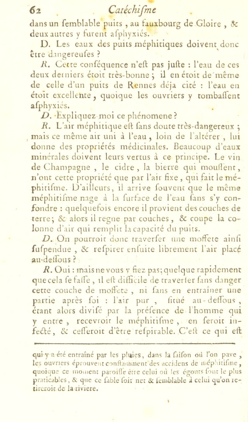 6 2 Caréchijme dans un femblable puits , au tauxbourg de Gloire , & deux autres y furent afpliyxics. D. Les eaux des puits méphitiques doivent donc ctre dangereufes ? R. Cetre conféquence n’eft pas jufte : l’eau de ces deux derniers étoit très-bonne j il en étoit de'même de celle d’un puits de Rennes déjà cité : l’eau en étoit cxcelletice^ quoique les ouvriers y tombafTent afphyxics. £>. -Expliquez moi ce phénomène ? R. L’air méphitique e(i fans doute très-dangereux ^ , mais ce même air uni à l’eau, loin de l’altérer , lui donne des propriétés médicinales. Beaucoup d’eaux minérales doivent leurs vertus à ce principe. Le vin de Champagne , le cidre, la bierre qui mouflent, n’ont cette propriété que par l’air fixe , qui fait le mé- phitifme. D'ailleurs, il arrive fouvent que le même méphitilme nage à la furface de l’eau (ans s’y con- fondre : quelquefois encore il provient des couches de terre-, & alors il régné par couches , & coupe la co- lonne d’air qui remplit la capacité du puits. D. On pourroit donc traverfer une moffete ainfi fufpendue , & refpuer enluite librement l’air placé au-detrous ? R. Oui : mais ne vous v fiez pas; quelque rapidement que cela fefalfe , il elf difficile de traverler fans danger cette couche de motFece , ni fans en entraîner une partie après foi ; l’air pur , (itué au-delLous , étant alors divifé par la préfence de l’homme qui y entre , recevroir le méphirifme , en feroit in- feélé, &C cefferoit d’être refpirable. C’e'd ce qui eft qui y a été entraîné par les pluies, dans la faifon où l’on pave , les ouvriers éprouvent conflainment des acciJens de mépliitifme, quoique ce moment paroifle être celui où les éç^outs font le plus praticables, & que ce fable foi: net tk Icmblable i celui qu’on re- lira'oic de la riviere.