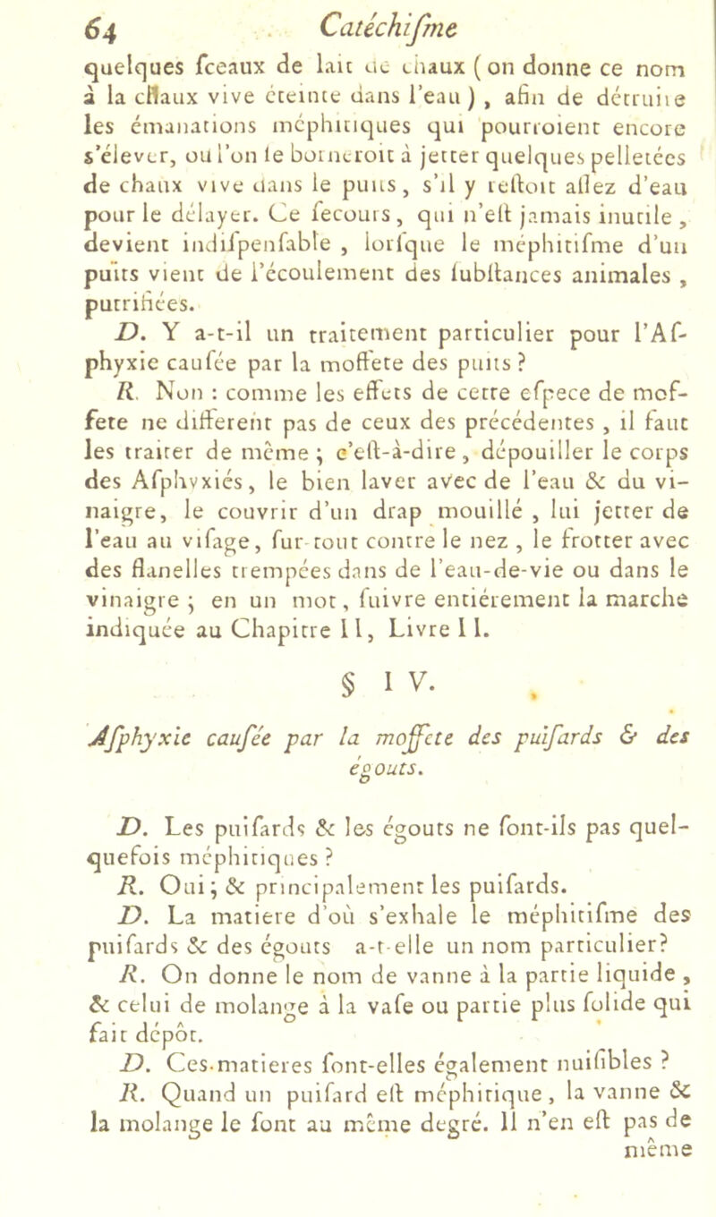 quelques fceaux de lau uc chaux ( on donne ce nom à la cflaux vive cceinte dans l’eau) , afin de décruiie les émanations mcphmc]ues qui pourroienr encore s’élever, ou l’on le borncroit à jeccer quelques pelletées de chaux vive dans le puits, s’il y refioit allez d’eau pour le délayer. Ce fecouis , qui n’elt jamais inutile , devient indiipenfable , lorlque le méphinfme d’un puits vient de l’écoulement des lubllances animales , putrifiées. D. Y a-t-il un traitement particulier pour l’Af- phyxie eau fée par la moftete des puits ? Non : comme les effets de cetre efpece de mof- fete ne different pas de ceux des précédentes , il faut les traiter de meme; e’eft-à-dire, dépouiller le corps des Afphvxiés, le bien laver avec de l’eau & du vi- naigre, le couvrir d’un drap mouillé , lui jetter de l’eau au vilage, fur tout contre le nez , le frotter avec des flanelles trempées dans de l’eau-de-vie ou dans le vinaigre ; en un mot, fuivre entièrement la marche indiquée au Chapitre 11, Livre 11. § 1 V. Jfphyxic caufée par la mo^cte des pulfards & des éoQuts. O D. Les puifards & les égouts ne font-ils pas quel- quefois méphitiques ? R. Oui; & principalement les puifards. D. La matière d’où s’exhale le méphitifme des puifards & des égouts a-t-elle un nom particulier? R. On donne le nom de vanne à la partie liquide , celui de molaii'Te à la vafe ou partie plus folide qui r • J ' '' ° ^ r , -i rait depot. D. Ces.matières font-elles également nuifibles ? R. Quand un puifard eff méphitique, la vanne & la molange le font au meme degré. 11 n’en eff pas de même