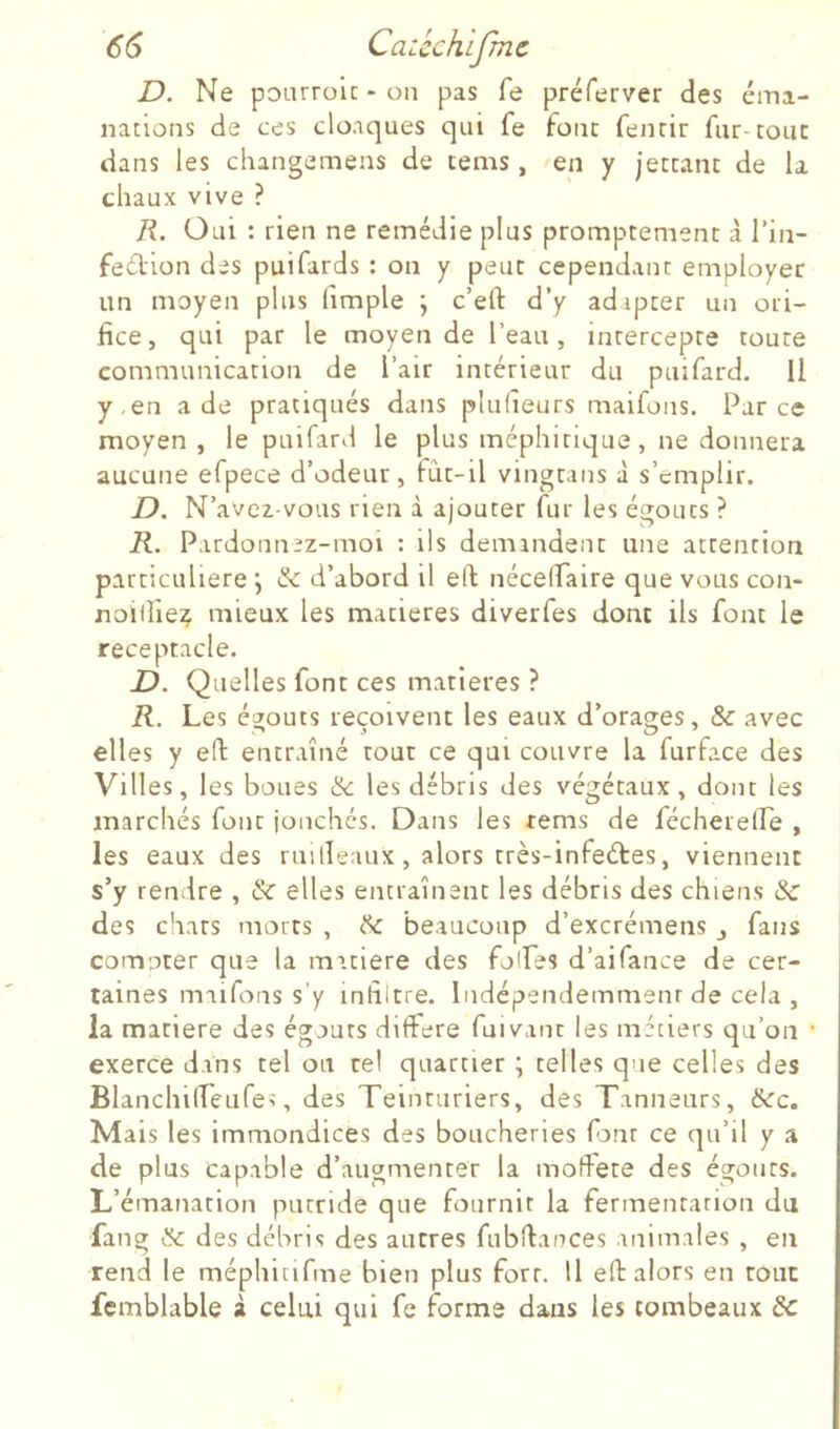 D. Ne poLurolc-on pas fe préferver des éma- nations de ces cloaques qui fe tonc fenrir fur-couc dans les changemens de tems , ^en y jectant de la chaux vive ? R. Oui : rien ne remédie plus promptement à l’in- feflion des puifards : on y peut cependant employer un moyen plus fimple ; c’efl: d’y adapter un ori- fice, qui par le moyen de l’eau, intercepte toute communication de l’air intérieur du puifard. Il y,en a de pratiqués dans pludeurs maifons. Parce moyen , le puifard le plus méphitique, ne donnera aucune efpece d’odeur, fCit-il vingtans à s’emplir. D. N’avea-vous rien à ajouter fur les égouts ? R. Pardonnez-moi : ils demandent une attention particulière j & d’abord il eft nécelfaire que vous con- noifiie^ mieux les matières diverfes donc ils font le réceptacle. D. Quelles font ces matières ? R. Les égouts reçoivent les eaux d’orales, & avec elles y ert: entraîné tout ce qui couvre la furface des Villes, les boues ^ les débris des végétaux, dont les marchés font jonchés. Dans les tems de fécherelLe , les eaux des rnilleaux, alors très-infedtes, viennent s’y rendre , & elles entraînent les débris des chiens &c des chars morts , cSc beaucoup d’excrémens j fans comoter que la matière des folfes d’aifance de cer- taines maifons s’y infiltre. Indépendemmenr de cela , la matière des égouts différé fui vaut les métiers qu’on • exerce dans tel ou tel quartier ; telles que celles des Blanchilfeafes, des Teinturiers, des Tanneurs, 6cc. Mais les immondices des boucheries fonr ce qu’il y a de plus capable d’augnaenter la moffete des égouts. L’émanation putride que fournit la fermentation du fang & des débris des autres fubflances animales , en rend le méphitifme bien plus fort. U eft alors en tout fcmblable à celui qui fe forme dans les tombeaux de