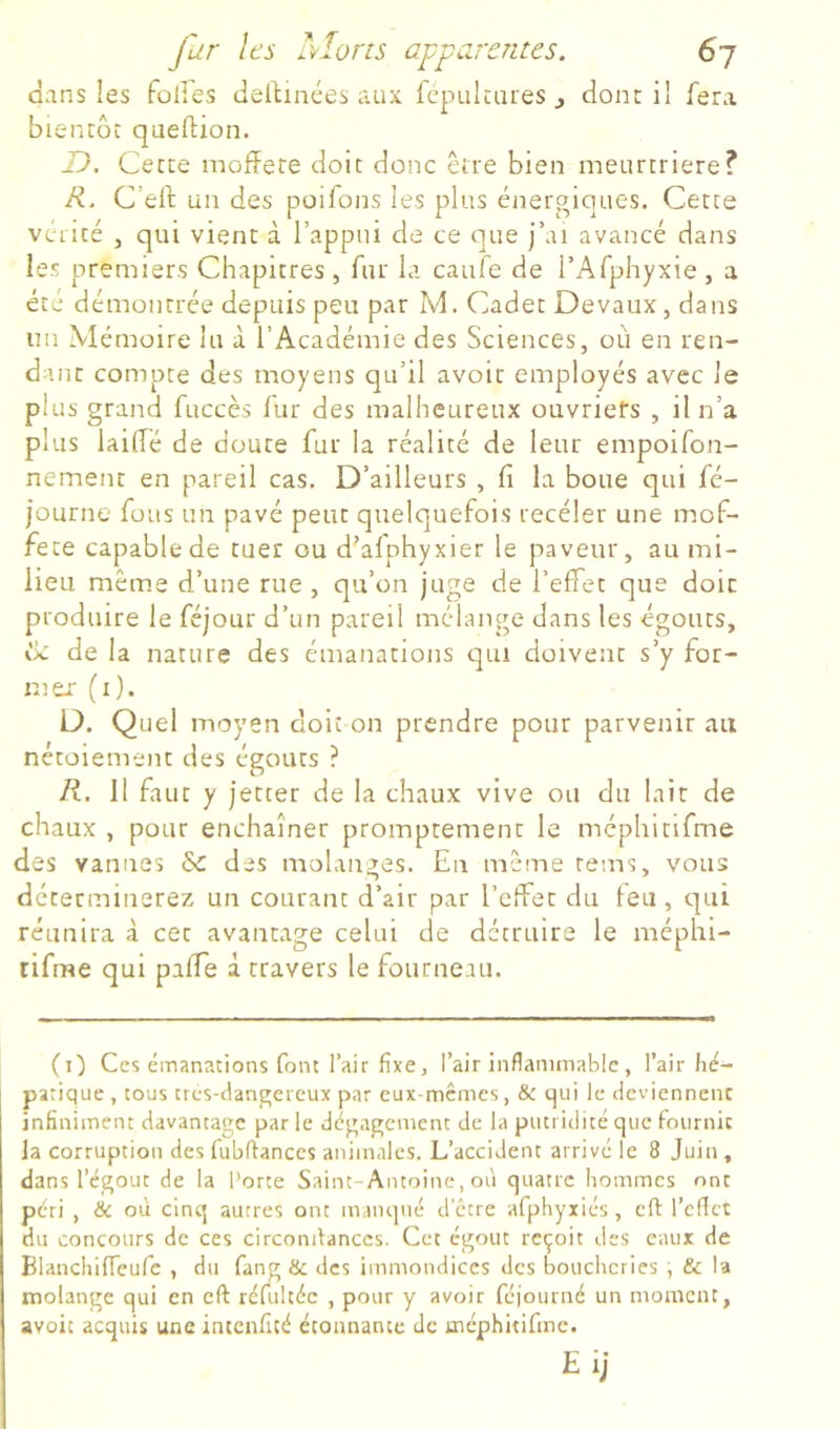 dans les folles Jellinées aux fcpulcares ^ dont il fera bientôt queftion. T), Cette mojffete doit donc être bien meurtrière? R. C’elf un des poifons les plus éiiergiques. Cette vérité , qui vient à l’appui de ce que j’ai avancé dans les premiers Chapitres , fur la cauïe de l’Afphyxie , a été démontrée depuis peu par M. Cadet Devaux, dans un Mémoire lu à l’Académie des Sciences, où en ren- dant compte des moyens qu’il avoir employés avec le plus grand fuccès lur des malheureux ouvriefs , il n’a plus laide de doute fur la réalité de leur empoifon- nement en pareil cas. D’ailleurs , fi la boue qui fé- journe fous un pavé peut quelquefois receler une mof- fete capable de tuer ou d’afphyxier le paveur, au mi- lieu même d’une rue , qu’on juge de l’effet que doit produire le féjour d’un pareil mélange dans les égouts, de la nature des émanations qui doivent s’y for- mer' (x). D. Quel moyen doit on prendre pour parvenir au nétoiement des égouts ? R. 11 faut y jetter de la chaux vive ou du lait de chaux , pour enchaîner promptement le méphitifme des vannes &: des malanges. En même renas, vous déterminerez un courant d’air par l’effet du leu, qui réunira à cet avantage celui de détruire le méphi- tifme qui paffe à travers le fourneau. (t) Ces émanations font l’air fixe, l’air inflammable, l’air hé- patique , tous tres-dangereux par eux-memes, & qui le deviennent infiniment davantage par le dégagement de la putridité que fournit la corruption des fubflanccs animales. L’accident arrivé le 8 Juin , dans l’égout de la Porte Saint-Antoine, où quatre hommes ont péri , & où cinq autres ont manqué d’être afphyxiés, eft l’cflct du concours de ces circonilanccs. Cet égout reçoit des eaux de Blanchiffeufc , du fang & des immondices des boucheries , & l'a molange qui en eft rcfultéc , pour y avoir feiourné un moment, avoit acquis une intenfité étonnante de méphitirme. EiJ