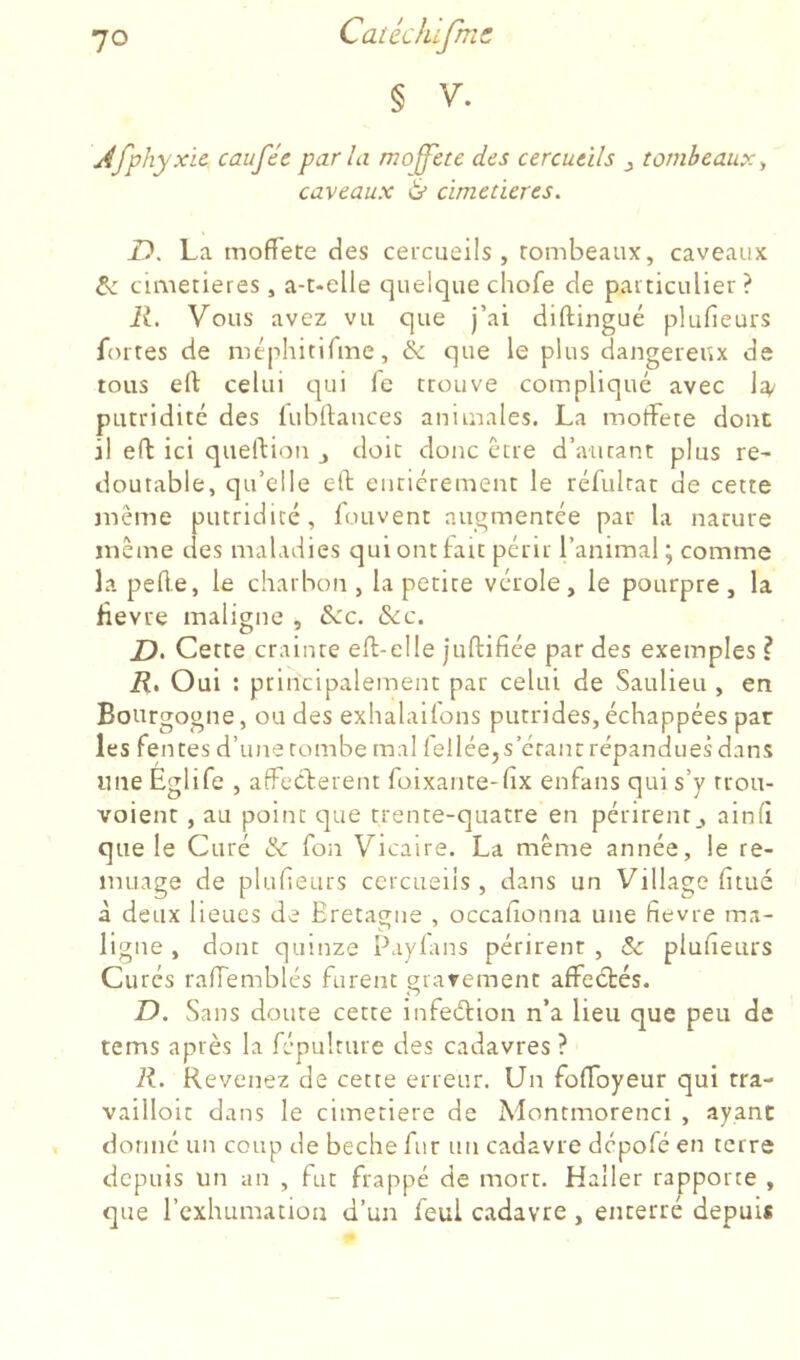 § V. Afphyxic. caufée par la moffete des cercueils j tombeaux^ caveaux ^ cimetières. D. La mofTete des cercueils, rombeaux, caveaux cimetières, a-t-elle quelque chofe de particulier ? R. Vous avez vu que j’ai diftingué plufieurs fortes de méphitirme, & que le plus dangereux de tous ert celui t]ui fe trouve compliqué avec 1^ putridité des lubftauces animales. La moffete dont il eft ici queftion j doit donc être d’autant plus re- doutable, qu’elle eft entièrement le réfultac de cette même putridité, fouvent augmentée par la nature même des maladies qui ont fait périr l’animal; comme la pefte, le charbon, la petite vérole, le pourpre, la lievre maligne , &c. &c. D. Cette crainte eft-elle juftifiée par des exemples ? R. Oui ; principalement par celui de Saulieu , en Bourgogne, ou des exhalailons putrides, échappées par les fentes d’une tombe mal lellée,s’cranr répandues dans une Eglife , affectèrent foixante-fix enfans qui s’y rrou- voient, au point que trente-quatre en périrent,, ainfi que le Curé & fon Vicaire. La même année, le re- muage de pluheurs cercueils, dans un Village fitué à deux lieues de Eretague , occafionna une fievre ma- ligne , donc quinze Payfans périrent , Sc plufteurs Curés rafTemblés furent grarement affeétés. D. Sans doute cette infeélion n’a lieu que peu de tems après la fépulture des cadavres ? R. Revenez de cette erreur. Un foffoyeur qui tra- vailloic dans le cimeciere de Moncmorenci , ayant donné un coup de beche fur un cadavre dépofé en terre depuis un an , fut frappé de mort. Haller rapporte , que l’cxhumatioii d’un feul cadavre , enterré depuis