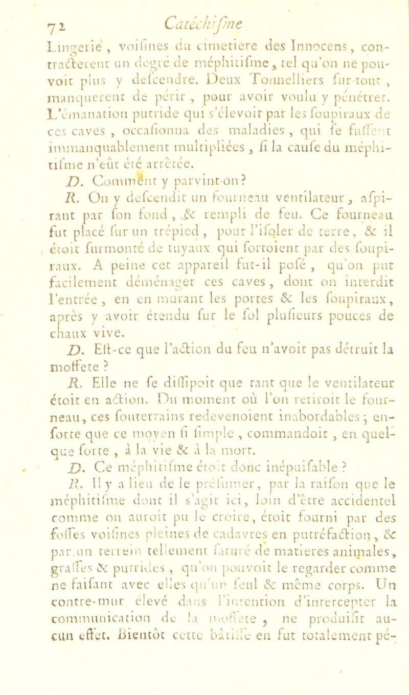 l-iiT^eiie , voilines ciii cimeriere deslnnocens, con- rrarteieiu un degic de mcphiLifmc, tel qu’on ne pou- voie plus y delcendre. Deux Toniielliers fur tout , manquei-enc de périt , pour avoir voulu y pénétrer. L’émanation putride qui s’élevoir par lesfoupiraux de CCS caves , occalionna des maladies , qui le fuirc-ît immanquablement multipliées , il la caufe du méphi- nl'me n’eût été arretée. JD. Comm?nt y parvint-on? ZL On y dcfcendit un fourneau ventilateur j afpi- rant par fon tond , rempli de teu. Ce fourneau fut placé fur un trépied , pour l’ifqler de terre, & il I étoit furmontéde tuyaux qui fortoient par des foupi- raux. A peine cet appareil tut-il pote , qu’on put facilement déménager ces caves, dont on interdit l’entrée, en en murant les portes &: les foupiraax, apres y avoir étendu fur le loi plulicurs pouces de chaux vive. D. Ell-cc que raélion du feu n’avoit pas détruit la moffete ? K. Elle ne fe dilEpoit que tant que le ventilateur étoit en aétion. Du moment où l’on renroit le four- neau, ces fouterrains redevenoient Inabordables j en- forte que ce moyen li limple , commandoit , en quel- que forte , à la vie & à la mort. D> Ce méphitifme éro.t donc inépuifable ? R. 1! y a lieu de le préiumer, par la raifon que le inéphitifme dont il s’agir ici, loin d’être accidentel comme on auroit pu le croire, étoit fourni par des folEes voilines pleines de cadavres en putréfaéHon, 'àc par,un terrein tellement iaruré de matières animales, gralfes lît purrules , qu’on pouvoir le regarder comme ne laifmt avec elles qu’un loiil & meme corps. Un contre-mur clevé dans l'inrcntion d’inrercepter la communication de la moflete j ne produilit au- cun effet. Eiencôt cette bàiille en fut tûtalement pé-