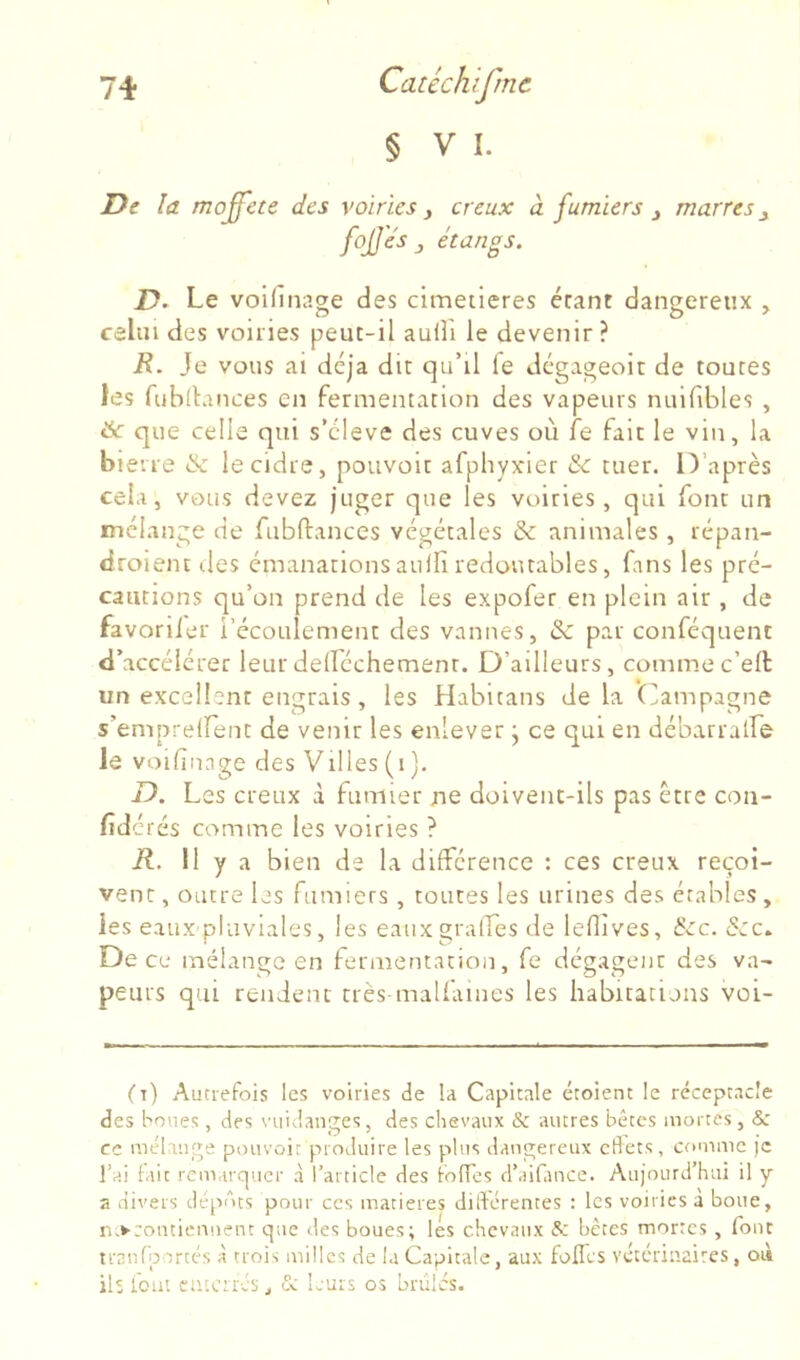 § V I. De la moffete des voiries y creux à fumiers y marres y fojje's y étangs. D. Le voifinage des cimetières érant dangereux , celui des voiries peut-il auHi le devenir? R. Je vous ai déjà dit qu’il fe dégageoit de toutes les fiibllances en fermentation des vapeurs nuifibles , &c que celle qui s’élève des cuves où fe fait le vin, la bierre & le cidre, pouvoir afphyxier & tuer. D’après cela, vous devez juger que les voiries, qui font un mélange de fubftances végétales & animales, répan- droientdes émanations auifi redoutables, fans les pré- cautions qu’on prend de les expofer en plein air, de favoriier l’écoulement des vannes, & par conféquenc d’accélérer leurdelléchemenr. D’ailleurs, commec’ell un excellent engrais, les Habitans delà (]!ampagne s’emprelfent de venir les enlever j ce qui en débarratfe le voifiiage des Villes (i). D. Les creux à fumier ne doivent-ils pas être con- fid érés comme les voiries ? R. Il y a bien de la différence : ces creux reçoi- vent , outre les fumiers , toutes les urines des érables , les eaux pluviales, les eauxgraifes de lefiîves, ècc. &c. De ce mélange en fermentation, fe dégagent des va- peurs qui rendent très-malfamés les habitatuns voi- (t) Autrefois les voiries de la Capitale étoient le réceptacle des houes, des vuidanges, des chevaux & autres bêtes mortes, & ce méhuge pouvoit produire les plus dangereux cflets, comme )c l’ai lait remarquer à l’article des iofTes d’aiCince. Aujourd’hui il y a divers dépôts pour ces matières dildcrentes ; les voiries a boue, n>coutiemient que des boues; les chevaux 5; bêtes mortes , font trar.rportc's à trois milles de la Capitale, aux fofTcs véteriuaires, où ils i'out ciiicrrcs, & leurs os brûles.