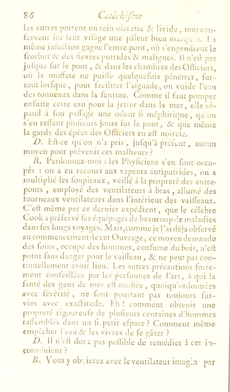 les .'uures porrcnr un rein ohvaric >5: livide, rousccn- ierveiu lui: Iciu- vilage une pâleur bien in.uqu 'e. I i même inlection gagne rencre-ponr, où s’engendient le feorbue des rie vies puendes malignes. 11 n’eit pas jul'que rur le pom , dans les chambrés des Officiers, où la moriece ne puille quelquefois pénétrer, fur- roucloifque, pour tacilirer l’aiguade, on vuide l’ean des tonneaux dans la fentine. Comme il faut pomper enluire cette eau pour la ietter dans la mer, elle ré- pand à Ion paffiige une odeur lî méphitique, qifon s’en rerient piulieuis jours fur le pont, 6c que même la garde des épées des Ofiù'iers en ell noircie. 1). tri-ce qu’on n’a pris , jufqu’à préfent, aucun moyen pour prévenir ces malheurs ? R. Pardonnez-moi : les Phyiiciens s’en font occu- pés : on a eu recours aux vapeurs antiputrides, on a multiplié les ioupiraux , veillé à la propreté des entre- ponts J employé des ventilateurs à bras , allumé des tourneaux ventilateurs dans l’intérieur des vailTeaux. C’eri même par ce dernier expédient, que le célébré Cook a preferve les équipages de beaucoup de maladies dansfes longs voyages. Mais,commeje!’aidéjaobrervé aucommencementdecet Ouvrage, ce moyen demande des foins, occupe des hommes, confume du bois, n’ell point lans danger pour le vailleau ^ de ne peur pas con- cmuellement avoir heu. L.es autres précautions forte- ment confeillées par les perfonnes de Part, à oui la faute des gens de mer elâ confiée , quoiqu’ordonnées avec (évérité , ne font pourtant pas toujours fui- vies avec exaditude. hh ! comment obtenir une propreté rigoureule de plurietirs centaines d’hommes rariembtes dans un h petit efpace ? Comment même empêcher 1 eau d' les vi\ res de fe gâter ? D. 11 n eri: dore pas poffible de remédier à cet in- çonvénient ? JC Vous y obvierez avec le ventilateur imagin par