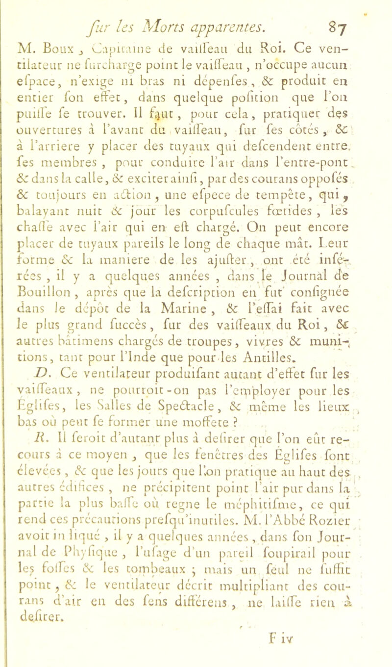 M. Boüx J Capu-une de vailleaii du Roi. Ce ven- tilateur ne fuicharge point le vaiffeau , n’occupe aucun elpace, n’exige ni bras ni dépenfes , & produit en entier Ion etdet, dans quelque pofition que l’on puille fe trouver. Il f^ut, pour cela, pratiquer des ouvertures à l’avant du vaiireau, fur fes côtés, & à l’arriere y placer des tuyaux qui defcendent entre, fes membres , pour conduire l’air dans l’entre-pont. &Z dans la calle, tk exciter ainll, par des courans oppolés &c toujours en acbion, une efpece de tempête, qui j balayant nuit 6: jour les corpufcules fœtides , les chaOe avec l’air qui en ell chargé. On peut encore placer de tuyaux pareils le long de chaque mât. Leur Forme & la maniéré de les ajufter, ont été infé- rées , il y a quelques années , dans Je Journal de Bouillon , après que la defcriprion en fut' confignée dans le dépôt de la Marine , & l’elTai fait avec le plus grand fuccès, fur des vailfeaux du Roi, & ^ autres bâtimens chargés de troupes, vivres & muni-< tions, tant pour l’Inde que pour les Antilles. D. Ce ventilateur produifant autant d’effet fur les vailfeaux, ne pourroit-on pas l’employer pour les Lglifes, les Salles de Speétacle, &: meme les lieux bas où peut fe former une moffete ? R. Il feroit d’autant plus à delirer que l’on eût re- cours à ce moyen que les lenctres des Églifes font élevées, de que les jours que Kon pratique au haut des autres édifices , ne précipitent point l’air pur dans la partie la plus baffe où régné le méphitifme, ce qui rend ces précautions prefqu’iiuuilcs. M. l’Abbé Rozier avoit in liqué , il y a quelques années , dans fon Jour- nal de Phylique , l’uiage d’un pareil foupirail pour les folfes & les tombeaux • mais un feul ne fullic point J & le ventilateur décrit multipliant des cou- rans d’air en des fens différens , ne laiffe rien a de.firer.