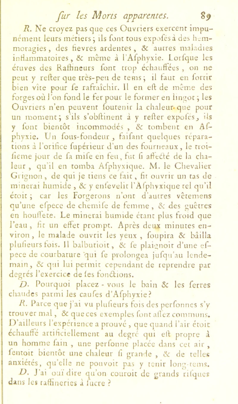 R. Ne croyez pas que ces Ouvriers exercent impu- nément leurs métiers j ils font tous expofesà des lum- moragies, des tîevres ardentes, & autres maladies inriammatoires, ëc même à rAfphyxie. Lorfque les étuves des Raldnetirs font trop échauffées , on ne peut y refter que très-peu de tems^ il tant en forrir bien vite pour fe rafraîchir. Il en eft de même des forges où l’on fond le fer pour le former en lingot j les Ouvriers n’en peuvent foutenir la chaleur-que pour un moment; s’ils s’obftinent à y refter expoles_, ils y font bientôt incommodés , & tombent en Af- phvxie. Un fous-fondeur j faifant quelques répara- tions à l’orifice fupérieur d’un des fourneaux, le rioi- lieme jour de fa mife en feu, fut fi afteèfé de la cha- leur , qu’il en tomba Afphyxique. M. le Chevalier Gi ignon , de qui je tiens ce tait, fit ouvrir un tas de minerai humide , & y enlevelit l’Alphyxique tel qn’il étoit ; car les Forgerons n’ont d’autres vêtemens qu’une efpecc de chemile de femme, & des guêtres en hoLiftete. Le minerai humide étant plus froid que l’eau, fit un effet prompt. Après deux minutes en- viron , le malade ouvrit les yeux , foupira & bâilla plufieurs fois. Il balbutioit, & fe plai^noir d’une ef- pece de courbature qui fe prolongea jufqu’au lende- main, & qui lui permit cependant de reprendre par degrés l’exercice de les tonétions. £). Pourquoi placez - vous le bain & les ferres chaudes parmi les caufes d’Afphyxie? R. Parce que j’ai vu plulieurs fois des perfonnes s’y trouver mal, & que ces exemples font allez communs. 1) ailleurs l’expérience a prouvé , que quand l’air croie échauffé artificiellement au degré qui eft propre à un homme fain , une perfonne placée dans cet air , lentoit bientôt une chaleur fi grande , ik de telles anxiétés, quelle ne pouvoir pas y tenir long-rems. D. J’ai ouï dire qu’on cotiroit de grands rifques dans les raffineries à fucre ?