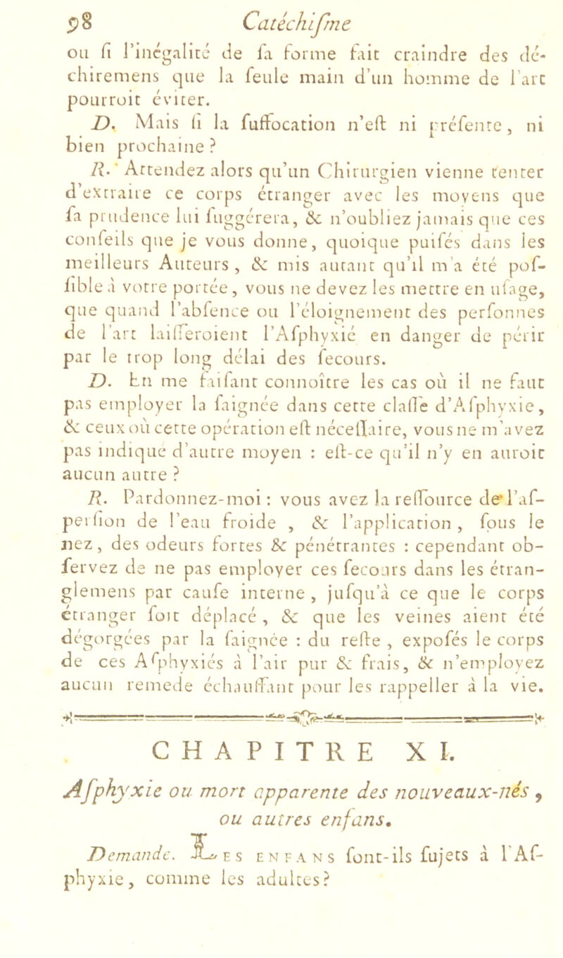 ou fi l’incgalicc de la forme firit craindre des dc- chiremens que la feule main d’un homme de l’arc poLirroit éviter. D. Mais 11 la fulfocation n’eft ni rréfenre, ni bien prochaine? l\.' Attendez alors qu’un Chirurgien vienne rencer d extraire ce corps étranger avec les moyens que fa prudence lui fuggérera, & n’oubliez jamais que ces confeils que je vous donne, quoique puifés dans les meilleurs Auteurs, de mis autant qu’il m’a été pof- lible à votre portée, vous ne devez les mettre en ulage, que quand l’abfence ou l’éloignement des perfonnes de 1 art laiireroient l’Afphyxié en danger de périr par le trop long délai des fecours. I). hn me fulant connoître les cas où il ne faut pas employer la faignée dans cette clafie d’Alphyxie, de ceux où cette opération eft nécellaire, vous ne m’avez pas indique d’autre moyen : elf-ce qu’il n’y en auroic aucun autre ? R. Pardonnez-moi: vous avez la relTource de l’af- perlion de l’eau froide , de l’application , fous le nez, des odeurs fortes & pénétrantes : cependant ob- fe rvez de ne pas employer ces fecours dans les étran- glemens par caufe interne , jufqu’à ce que le corps etranger foie déplacé , de que les veines aient été dégorgées par la faignée : du relfe , expofés le corps de ces Asphyxiés à l’air pur de frais, & n’employez aucun remede échauffant [tour les rappeller à la vie. CHAPITRE XI. Afphyxie ou mort apparente des nouveaux-nés , ou autres enfans. Demande. e s enfans font-ils fujets à 1 Af- phyxie, comme les adultes?