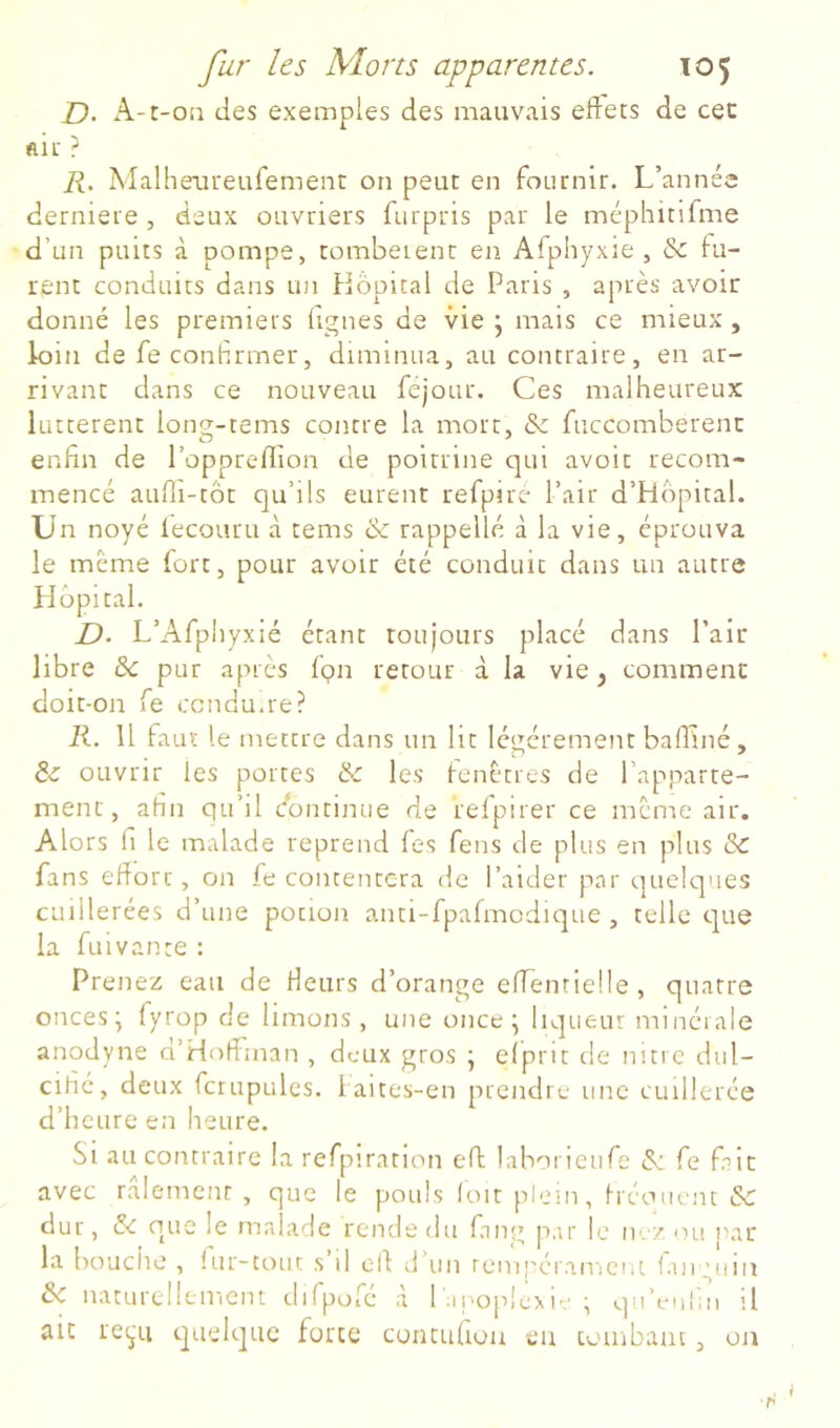 D- A-r-oa des exemples des mauvais effets de cec ftif ? R. Malheaiteufement on peut en fournir. L’année derniere, deux ouvriers furpris par le méphitifme d’un puits à pompe, tombeient en Afphyxie , & lu- rent conduits dans un Hôpital de Paris , après avoir donné les premiers lignes de vie j mais ce mieux, loin de feconhrrner, diminua, au contraire, en ar- rivant dans ce nouveau féjour. Ces malheureux luttèrent long-tems contre la mort, & fuccomberenc enfin de l’oppreffion de poitrine qui avoir recom- mencé aufli-tôt qu’ils eurent refpiré l’air d’Hôpital. Un noyé iecouru à tems & rappelle à la vie, éprouva le meme fort, pour avoir été conduit dans un autre Hôpital. D- L’Afpliyxié étant toujours placé dans Pair libre & pur après fpn retour à la vie, comment doit-on fe ccndu.re? R. Il faut le mettre dans un lit légèrement balfiné, & ouvrir les portes & les fenêtres de l’apparte- ment, afin qu’il Continue de relpirer ce meme air. Alors fl le malade reprend les feus de plus en plus & fans effort, on fe contentera de l’aider par quelques cuillerées d’une potion anti-fpafmodique , telle que la fui van te : Prenez eau de Heurs d’orange effenrielle , quatre onces* fyrop de limons, une once ^ liqueur minci ale anodyne d’Hoffinan , deux gros ; elprit de nitre dul- cifié, deux fcrupules. i aites-en prendre une cuillerée d’heure en heure. Si au contraire la refpiration eff laborieufe & fe fait avec râlement , que le pouls (oit plein, h éouent &: dur, ôc que le malade rende du fang par le ne/ ou nar la bouciie , (ur-tout s il ofi d’un tcmpéranicnt lan_'uin & naturellement dirpofc .à 1 ai^oplcM” \ qu’euhn il ait recj'u quelque forte contufiou eu tombam , ou