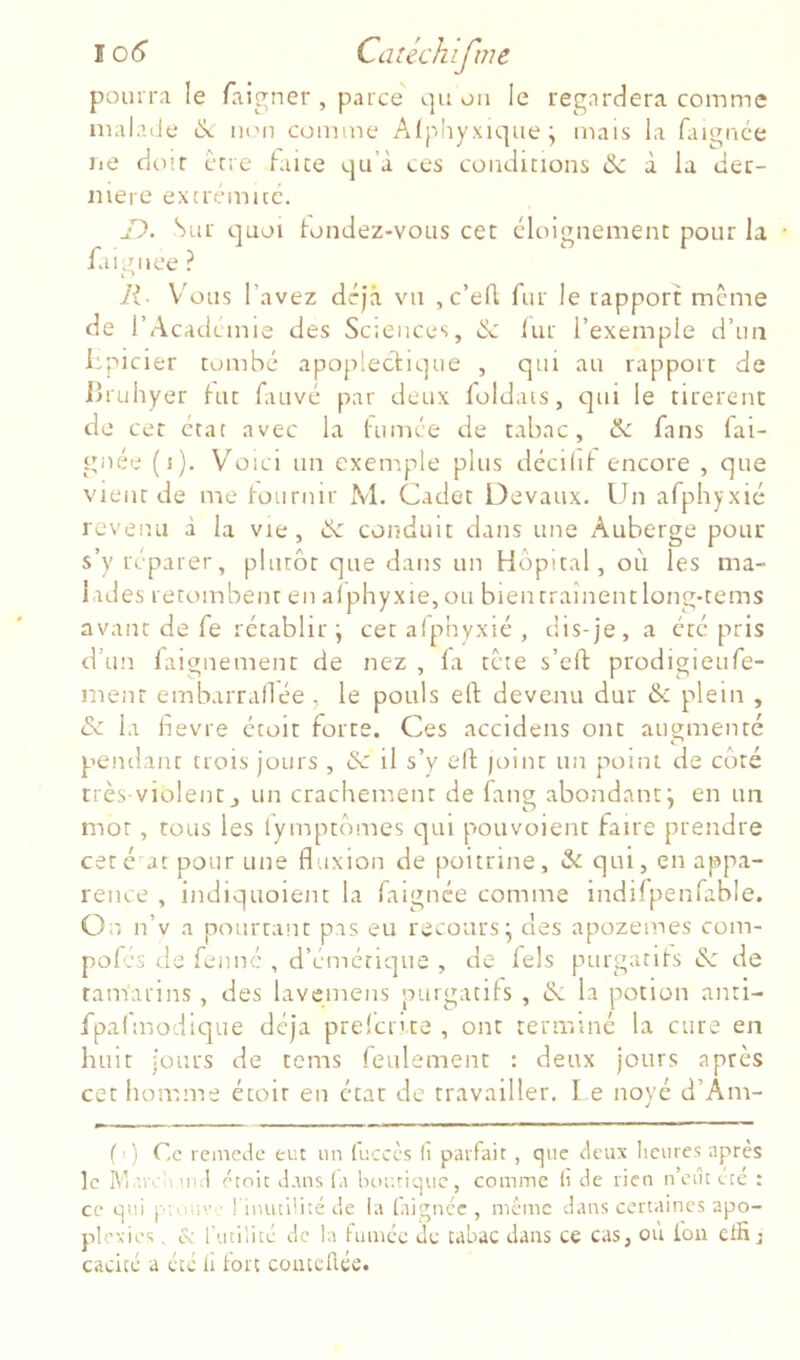 106“ Catéchifnie poiuiM le faigner , parce' qu on le regardera comme malaile non comme Alphyxiqiie ; mais la faignce lie diMf cnc hiice qu’à ces conditions & à la lier- niere excremicc. Jl. Sur quoi tondez-vous cet éloignement pour la • faignce ? R- V'ous l’avez déjà vu , c’eA fur le rapport même de l’Académie des Sciences, & iur l’exemple d’un fpicier tombé apoplectique , qui au rapport de iJruhyer tut fauvé par deux foldais, c]ui le tirèrent de cet état avec la tumée de tabac, & fans fai- gnée (i). V’^oici un exeniple plus décilif encore , que vient de me toiirnir M. Cadet Devaux. Un arphyxié revenu à la vie, ik. conduit dans une Auberge pour s’y réparer, plutôt que dans un Hôpital, où les ma- lades retombent en alphyxie,ou bientraînentlong-tems avant de fe rétablir j cet alp’nyxié , dis-je, a éré pris d’un faignement de nez , fa tête s’eft prodigieufe- nient embarraflée, le pouls ert devenu dur & plein , & la làevre étoit forte. Ces accidens ont augmenté pendant trois jours , & il s’y elt joint un point de côté très-violent J un crachement de fang abondant*, en un mot, tous les lymptômes qui pouvoient faire prendre cet é at pour une fluxion de poitrine, & qui, en appa- rence , indiquoient la laignée comme indifpenfable. On n’v a pourtant pas eu recours* des apozemes com- pofcs de fennc , d’émétique , de fels purgatifs & de tamarins , des lavemens purgacils , & la potion anti- fpai'modique déjà prelcr'te , ont teniainc la cure en huit jours de tcms feulement : deux jours après cethomnae étoir en état de travailler. L e noyé d’Am- (') Ce remede eut un (uccès (î parfait , que deux Iicures après le Marcumd étoit dans la btiuriquc, comme li de rien n’ciu été : ce qui pinu'’■ l inutllité de la faignce , même dans certaines apo- plexies , et l'utilité de la fumée Je tabac dans ce cas, où fon ctfij caeicé a été li fort comcllce.