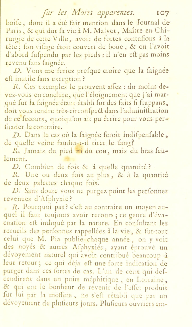 bolfe, donc il a cté fait mention dans le Journal de Paris, & qui duc la vie à M. Malvot, Maître en Chi- rurgie de cette Ville, avoit de fortes contulions à la tète; fon vifage étoit couvert de boue, & on l’avoir d’abord fufpendu par les pieds : il n’en eft pas moins revenu fans faignée. D. V’^ous me feriez prefque croire que la faignée efl inutile fans exception ? R. Ces exemples le prouvent affez : du moins de- vez-vous en conclure, que l’éloignement que j’ai mar- qué fur la faignée étant établi fur des faits fi frappans, doit vous rendre très-circonfpeét dans radminifiracion de ce fecours, quoiqu’on ait pu écrire pour vous per- fuader le contraire. jD. Dans le cas où la faignée feroit indifpenfable , de quelle veine faudra-c-il tirer le fang? li. Jamais du pied ni du cou, mais du bras feu- lement. L). Combien de fois & à quelle quanriré ? K. Une ou deux fois au plus , & à la quantité de deux palettes chaque fois. D. Sans douce vous ne purgez point les perfonnes revenues d’Afphyxie? R. Pourquoi pas? c’efi au contraire un moyen au- quel il faut toujours avoir recours ; ce genre d’éva- cuation cft indiqué par la nature. En confultanc les recueils des perfonnes rappellées à la vie, & fur-tout celui que M. Pia publie chaque année , on y voit des noyés & autres Afphyxiés , ayant éprouvé un dévoyement naturel qui avoir conmbtié beaucoup à leur retour; ce qui déjà efi une forte indication de purger dans ces fortes de cas. 1,,’un de ceux qui dcf- cendirenc dans un puits méphitique, en loriaine, & qui eut le bonheur de revenir de l’effet produit fur 1 ui par la moffete , ne s’efi: rétabli que par un dévoyement de pluficurs jours. Plufieurs uuvneiscm-