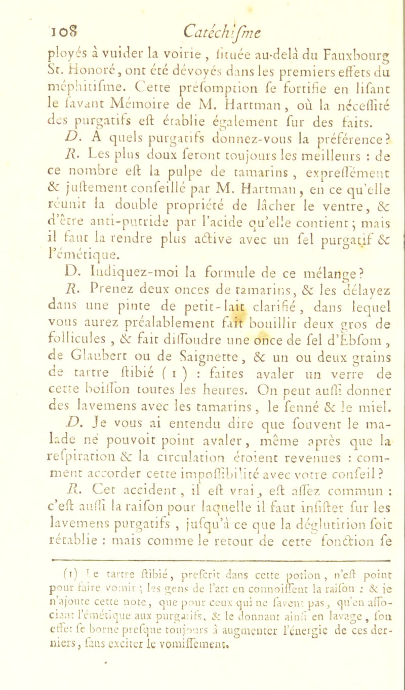 ployes a vuiiier la voirie , lunée au-delà du Fauxbourg Sr, Honore, ont: été dévoyés dans les premiers effets du méphitifme. C ette préfomption fe fortifie en lifant le lavant Mémoire de M. Hartman, où la néceffité des purgatifs eff: établie également fur des faits. D, A quels purgatifs donnez-vous la préférence? li. Les plus doux feront toujours les meilleurs : de ce nombre eff la pulpe de tamarins , exprellément & juffement confeillé par M. Hartman, en ce qu’elle reunit la double propriété de lâcher le ventre, & dette anti-putride par l’acide qu’elle contient ^ mais il faut la rendre plus aélive avec un fel purgatif de l’émétique. L^. liidiquez-moi la formule de ce mélange? R. Prenez deux onces de tamarins, & les délayez dans une pinte de petit-lait clarifié, dans lequel vous aurez préalablemetit fait bomllir deux gros de follicules , & fait dilfondre une once de fel d’Ebfom , de Glaubert ou de Saignette, & un ou deux grains de tartre ftibié f r ) : faites avaler un verre de cette boiiîon toutes les heures. On peut auffi donner des lavemens avec les tamarins, le fenné 3c le miel. B. Je vous ai entendu dire que fou vent le ma- lade né poLivoit point avaler , même après que la rerpiratioii & la circulation éroient revenues : com- ment accorder cette impoffibi’ité avec votre confeil ? R. Cet accident, il eff vraij eff: allez commun : c’eft aiilli la rai fon pour laquelle il fuit infifter fur les lavemens purgatifs , iufqu’à ce que la déglutition foie rétablie : mais comme le retour de cette fonCfion fe lî) tartre ftibié, preferit dans cette potion, n’eft point pour hiirc vomir ; les gens de l’art en connoifTent la railbn ; & ie n’ajoutc cette note, que pour ceux qui ne faven: pas, qu’en aflo- ciaat l’cmctique aux purga:ifs, & le donnant ainii en lavage, fou effet fc borne prclque toujours à augmenter l’énergie de ces der- niers, lans exciter le voniifTcmenc.