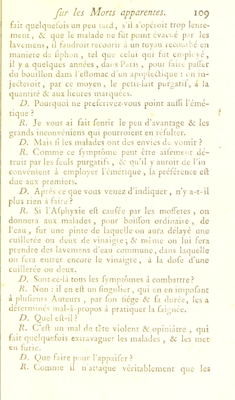 fait quelqueiüis un peu t;ud, s’ii s’opcioir trop lente- ment , de que le nialade ne fût point évacué par les lavcinens , il haïuiroïc recouru à un tuyau recoin hé en maniéré de liphon , tel que celui qui fut ernpU yé, il y a quelques années , dai s Pjiu , pour fane palier du bouillon dans l’elfomac d’un apopieélique : en iii- jeeferoit, par ce moyen, le petit-iait purgatif, à la quantité & aux heures marquées. D. Pourquoi ne prelcrivez-vous point aulTi l’émé- tique ? R. Je vous ai fait fenrir le peu d’avantage & les grands inconvéniens qui pourroient en réfulter. D. Mais 11 les malades ont des envies de vomir ? R. Comme ce lyraptôme peur être ailemtnt dé- truit par les leuls purgatifs, de qu’il y auroit de l’in convénient à employer l’émétique, la préférence eft due aux premiers. D. Après ce que vous venez d’indiquer , n’y a-t-il plus rien à faire ? R. Si rAfphyxie eft eau fée par les moffetes , on donnera aux malades , pour boiiron ordinaire , de l’eau J fur une pinte de laquelle on aura délayé une cuillerée ou deux de vinaiore; &' meme on lui fera prendre des laveniens d’eau commune, dans laquelle 011 fera entrer encore le vinaigre, à la dofe d’une cuillerée ou deux. D, Sont-ce-l.i tous les fymptdmes cà combattre? R. Non : il en eft un fingulicr, qui en en impofanc à pluheurs Auteurs , par fon liège & fa durée, les a déterminés mal-à-propos à pratiquer la fairmée. D. Queleft-il? R. C’eft un mal de tete violent & opiniâtre , qui fait quelquefois exiravagucr les malades , & les mec en furie. D. Que faire pour l’appaifcr? R’ C^omme il n attacpie véritablement que les