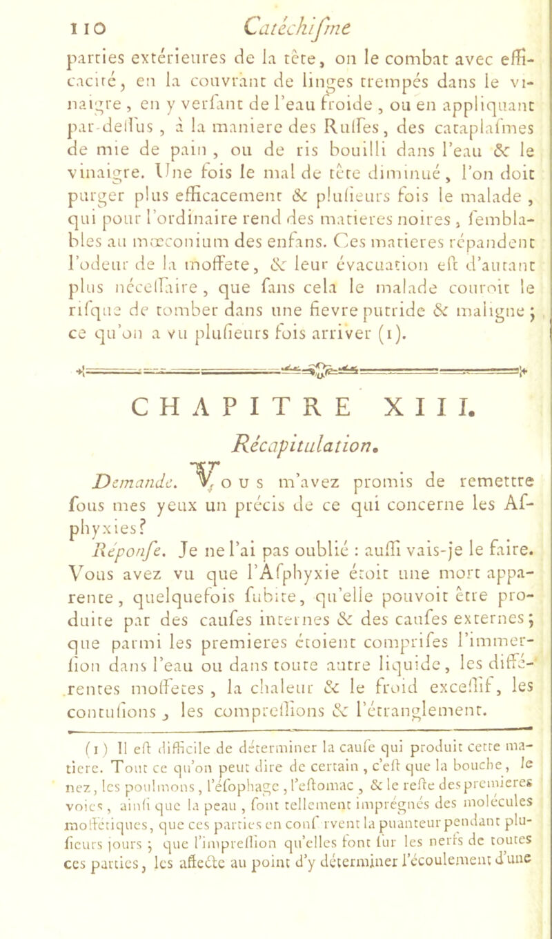 parties extérieures de la tète, on le combat avec efîî- cacirc, en la couvrant de linges trempés dans le vi- naigre , en y verlant de l’eau froide , ou en appliquant par-dellus , à la maniéré des Rulfes, des cataplafmes de mie de pain , ou de ris bouilli dans l’eau & le vinaigre. Une fois le mal de tète diminué, l’on doit purger plus efficacement 6c plulleurs fois le malade , qui pour l’ordinaire rend des matières noires, fembla- bles au moeconium des enfans. Ces matières répandent l’odeur de la moffete, & leur évacuation eft d’autant plus ncceiraire , que fans cela le malade couroit le rifque de tomber dans une fievre putride & maligne j ce qu’on a vu plufieurs lois arriver (i). CHAPITRE XIII. Récapitulation, Demande. o u s m’avez promis de remettre fous mes yeux un précis de ce qui concerne les Af- phyxies? Réponfe, Je ne l’ai pas oublié : auffi vais-je le faire. Vous avez vu que l’Afphyxie étoit une mort appa- rente, quelquefois fubite, qu’elle pouvoit être pro- duite par des caufes internes 6c des caufes externes; que parmi les premières étoient comprifes l’immer- lion dans l’eau ou dans toute autre liquide, les diffe- rentes moffeces , la chaleur & le froid exceffif, les contulions j les compreilions 6c l’étranglement. il) II eft difficile de déterminer la caufe cjui produit cette ma- tière. Tout ce qu’on peut dire de certain , c’ell: que la bouche, le nez, les poulinons, réfophage , l’eflomac , & le refte despreinieres voies, ainli que la peau , font tellement imprégnés des molécules rnolfetiqucs, que ces parties en coni rvent la puanteur pendant plu- ficurs jours \ que l’imprellion qu’elles tont lur les nerrs de toutes ces parties, les affeéle au point d’y déterminer l’écoulement dune