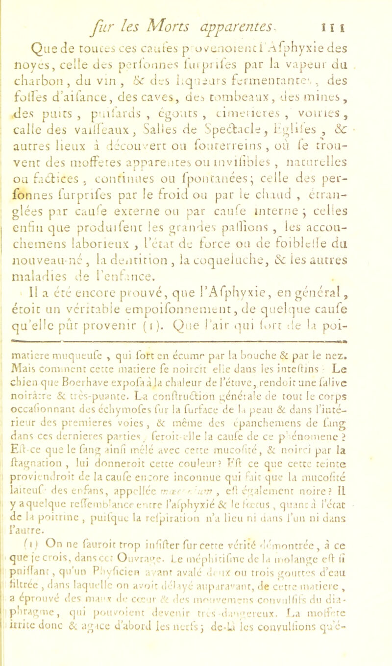 Que de touccsces cauies p uvurioieiui *-\fphyxie des noyés, celle des p-^rlonncs lui pilles par la vapeur da charbon, du vin, 6c des l.qnejrs fermenranrc',, des folles d’aitance, des caves, de^ tombeaux, des mines, des puits, p'iilards , égouts, cimencres , voiries, calle des vailfeaux, Salies de SpeefaeJe, hgüles , & autres lieux à iécou/ert ou fonrerreins, où le trou- vent des molfetes apparentes ou invihbies , naturelles ou [aefices . continues ou Ipontanées; celle des per- fonnes lurprifes par le froid ou par le chaud , étran- glées par cati-e externe ou par can'e interne j celles j enfin que produifent les grandes pallions , les accou- I chemens laborieux , l’état de force ou de foiblclle da iiouveaii né , la deiitirion , la coqueluche, & les autres maladies d.e l’enfamce. 11 a été encore prouvé, que l’Arphyxic, en général, étoit un véritable empoifonnenient, de quelque catife qu’elle pût provenir ( i ). Que l’air qui tort de la poi- maticre muqueutc , qui fort en écumr par la bouche Si par le nez. Mais comment cette matière fe noircit elle dans les intclfins ■ Le chien que Boeihave ex'pofaàla chaleur de l’étuvc, rendoit une falivc noirâtre & très-puante. La conihuélion t;énétale de tout le corps occallonnant des échymofes fur la furtace de 11 peau & dans Tinté- rieur des premières voies , & meme des epanchemens de ùing dans CCS dernieres pa'tics feroit elle la caule de ce phénomène ? Eù-ce que le fang ainu mêlé avec cette inucolité, & noirci par la Hagnacion , lui donneroit cette coulemo Ffi ce que cette teinte proviendroit de lacaufc encore inconnue qui fiiit que la mucohté laiteuf’ des enfans, appelléc r-^ ^ .r.” , eft également noire? U y aquelque rc(Tcmb!ance entre l’alphyxié &: le l(ctus, quant à l’étac de la poitrine , puifqm; la rcl'piration n’a lieu ni dans i’im ni dans ^ l’autre. I fil On ne fauroit trop iidifter furcerte vérité démontiéc, à ce que je crois, danscct Oiivra<'e. Le méphitifme de la molangc clf lî pniffant, qu’un Pliyficicn avanr avalé <{i <r< ou trois gouttes li’cau filtrée , dans laquelle on av»dt dél lyé aupara'Min, de cetre matière , ^ a éprouvé des many d,- cfcur Si des nKMc.’emens conviiHiis du dia- i p'iragme, cjiii pouvoieiu rlevcnir tics ii,inerenx. La modéré i inite donc agace d’abord les nerfs j dc-Li les convullions qué-