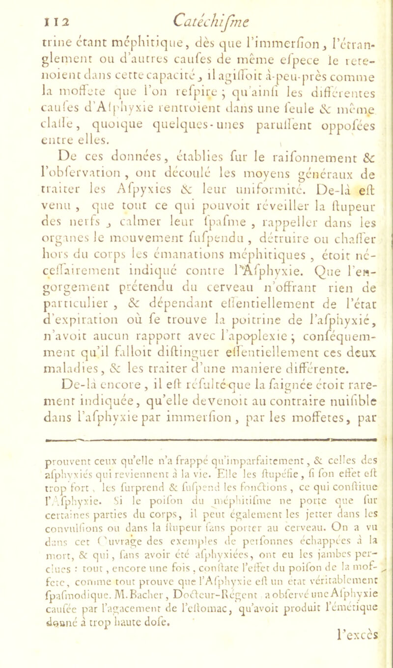 trine étant méphitique, dès que l’immerfîon j l’érran- glemem ou d’autres caufes de même efpece le lere- iioientdans cette capacité,, ilagilfoit à-peu-près comme la moffete que l’on refpire • qu’ainli les différentes caules d’Alphyxle rentioient tlans une i'eule de même ; dalle, quoique quelques-unes parullent oppofées j entre elles. , < De ces données, établies fur le raifonnement & | l’oblervation , ont découlé les moyens généraux de | traiter les Afpyxies de leur uniFormité. De-là eft: i venu , que tout ce qui pouvoir réveiller la ffupeur i des nerls j calmer leur Ipafme , rappeller dans les j organes le mouvement fufpendu , détruire ou chaff'er hors du corps les émanations méphitiques , étoit né- j ceffairement indiqué contre r'AFphvxie. Que l’en- I gorgement prétendu du cerveau n’offrant rien de particulier , & dépendant ellentiellement de l’état d’expiration où fe trouve la poitrine de l’afphyxié, n’avoit aucun rapport avec l’apoplexie ; conféquem- ment qu’il falloir diftinguer ellentiellement ces deux maladies, de les traiter d’une maniéré différente. De-là encore , il eff réfui té que la faignée étoit rare- ment indiquée, qu’elle devenoit au contraire nuiliblc dans l’afphyxiepar immerfion , parles moffetes, par prouvent ceux qu’elle n’a frappé qu’imparfaitement, & celles des afpliyxiés qui reviennent à la vie. Elle les ftupéfie , fi Ton effet elt trop fort . les furprend & lufpend les fonctions, ce qui confiituc l’Afplryxie. Si le poiton du nicphicilme ne porte que lur certaines parties du corps, il peut également les jetter dans les convuKions ou dans la ilupeur (ans porter au cerveau. On a vu dans cet ('uvragedes exemples de pcifonnes échappées à la mort, & qui, fans avoir été afphyxiées, ont eu les jambes per- dues : tout, encore une fois, conltate l’etlet du poifon de la mof- ,, fetc, conune tout prouve que l’Afphyxie cd un état véritablement fpafmodique. M.Radier, Dodeur-Regent aob(ervcuneAlphyxie caufée par l’agacemenr de l’cllomac, qu’avoit produit l’cmctique doaiié à trop haute dofe. l’excès