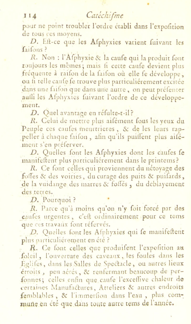 pour ne poinr troubler rordie établi dans l’expofitlon de tous ces moyens. D. Ell-ce que les Afphyxies varient ftiivant les fai Tons ? 1 , Â. Non : l’Arphyxie de la caufe qui la produit font toujours les mêmes; mais li cette caufe devient plus fréquente à raifon de la fiilon où elle fe développe, ou 11 relie caille fe trouve plus particuliérement excitée dans une fulon que dans une autre , on peut ptéfenter aulll les Alpliyxies fuivant l’ordre de ce développe- ment. Quel avantage en réfulte-t-il ? iî. Celui de mettre plus aifément fous les yeux du Peuple ces caufes meurtrières , & de les leurs rap- peller à chaque ftifon , afin qu’ils puiirent plus aifé- inent s’en prélerver. D. Quelles font les Afphyxies dont les caufes fe maniteftenr plus particuliérement dans le printeins? R. Ce font celles qui proviennent du nétoyage des foffes de des voiries, du curage des puits de puifards, de la vuidange des marres de folfés j du deblayemenc des tertres. D. Pourquoi ? ' R. Parce qu’à moins qu’on n’y fait forcé par des caufes urgentes , c’efl ordinairement pour ce tems que ces travaux lont réfervés. D. Quelles font les Afphyxies qui fe manifeftent plus Particuliéi ement en été ? K. O font celles que produifent l’expofition au foleil , l’ouverture des caveaux , les foules dans les Jig'ifes, dans les Salles de SpeCfacle, ou autres lieux étroits J peu aérés, de renfermaut beaucoup de per- fonnes; celles enfin que caufe l’excellive chaleur de certaines Manufadtures, Atteliers de autres endroits femblabies , de l’inamerfiou dans l’eau , plus coin- murtç en été que dans toute autre tems de ranuée.