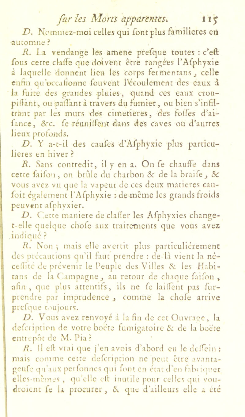 D. Nommez-moi celles qui font plus familières en automne ? R. La vendange les amena prefque toutes : c’eft fous cette clalTe que doivent être rangées l’Afphyxie à laquelle donnent lieu les corps fermentanSj celle enfin qu’occafionne fouvent L'écoulement des eaux à la fuite des grandes pluies, quand ces eaux crou- pilîant, ou palTantà travers du fumier, ou bien s’infil- trant par les murs des cimetières, des folles d’ai- fance, 6cc, fe réunilfent dans des caves ou d’autres lieux profonds. D. Y a-t-il des caufes d’Afphyxie plus particu- lières en hiver ? R. Sans contredit, il y en a. On fe chauffe dans cette faifon , on brille du charbon & de la braife,, Sc vous avez vu que la vapeur de ces deux matières eau- foit également l’Afphyxie : de même les grands froids peuvent afnhyxier. R>. Cette maniéré de clalTer les Afphyxies change- t-elle quelque chofe aux traitements que vous avez indiqué ? R. Non •, mais elle avertit plus particuliérement des précautions qu’il faut prendre : de-lA vient la né- cellicc de prévenir le Peuple des Villes N, les Habi- tans de la Champagne au retour de chaque faifon , afin, que plus attentifs, ils ne fe lailfent pas fur- prendre par imprudence j comme la chofe arrive prefque t.iujours. D. V'’ous avez renvoyé à la fin de cet Ouvr.iqe, la defciipticMi de votre bocre fumigatoire & de la bocte entp. pot de M. Pia ? R. Il eff vrai que j’en avois d’abord eu le diCein : mais comme cette defcnption ne peut être avanta- geufe qu’aux perfinnés qii 1 font en étatil’en fibiiop’et elles-mêmes , qu’elle elf inutile pour celles (]ui vou- droient fe la procurer, (N que d’ailleurs elle a etc