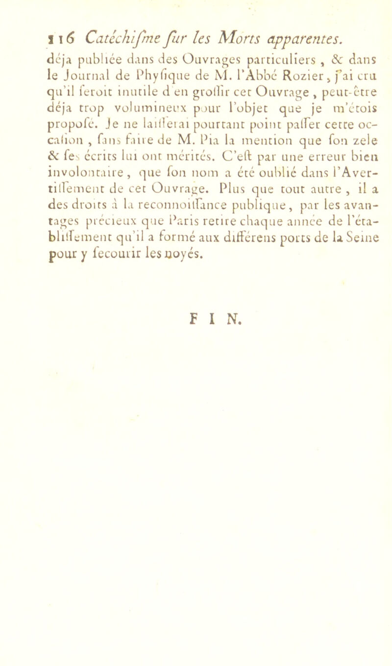 déjà publiée dans des Ouvrages particuliers , & dans le Journal de Phybque de M. l’Abbé Rozier,[’ai cru qu’il leroit inutile d en grollir cet Ouvrage , peut-être déjà trop volumineux pour l’objet que je m’étois propolc. Je ne lailleiai pourtant point palber cette oc- calion , fans ^alle de M. Pia la mention que fon zele & fe^ écrits lui ont mérités. C’eft par une erreur bien involontaire, que Ton nom a été oublié dans l’Aver- tillemcnt de cet Ouvrage. Plus tjue tout autre , il a des droits à la reconnoilfance publique, par les avan- tages précieux que l\aris retire chaque annce de l’éta- blilfement qu’il a formé aux diftércns ports de la Seine pour y fecüuiir lesüoycs. F I N.