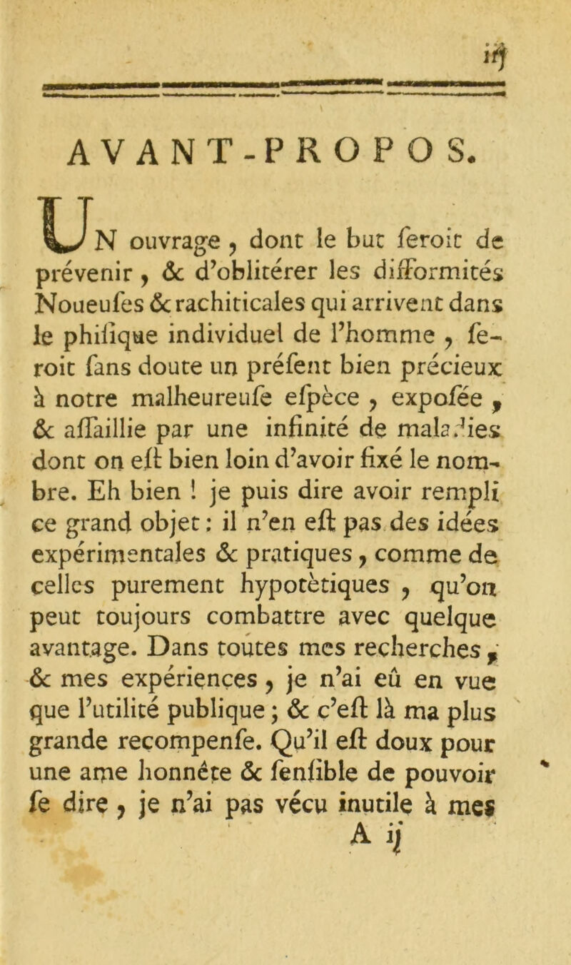 AVANT-PROPOS. Un ouvrage , dont le but feroit de prévenir , ôc d’oblitérer les difformités Noueufes &rachiticales qui arrivent dans le phiiique individuel de l’homme , fe- roit fans doute un préfent bien précieux à notre malheureufe efpèce ? expofée , & affaillie par une infinité de maladies dont on eft bien loin d’avoir fixé le nom- bre. Eh bien 1 je puis dire avoir rempli ce grand objet : il n’en eft pas des idées expérimentales & pratiques , comme de celles purement hypotètiques ? qu’on peut toujours combattre avec quelque avantage. Dans toutes mes recherches , ôc mes expériences ? je n’ai eu en vue que l’utilité publique ; ôc c’eft là ma plus grande recompenfe. Qu’il eft doux pour une ame honnête ôc fenfible de pouvoir