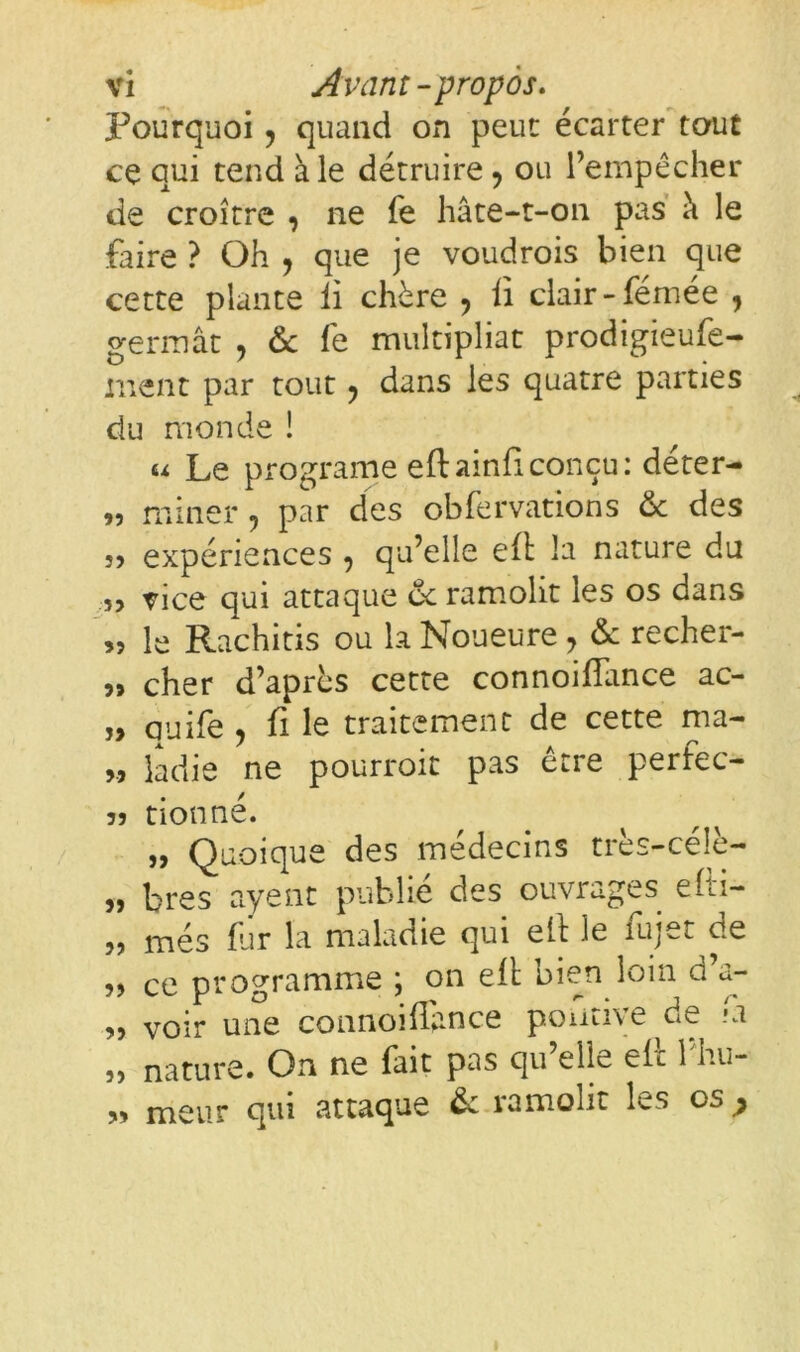 Pourquoi, quand on peut écarter tout ce qui tend ale détruire, ou l’empêcher de croître , ne fe hâte-t-on pas à le faire ? Oh ? que je voudrois bien que cette plante li chère , li clair -fémée , germât , 6c fe multipliât prodigieufe- rnent par tout ? dans les quatre parties du monde ! u Le programe eftainficonçu: déter- « miner, par des obfervatiohs 6c des 5, expériences , qu’elle eft la nature du î> vice qui attaque 6c ramolit les os dans >5 le Rachitis ou la Noueure 7 6c recher- 5» cher d’après cette connoifîance ac- ?> quife , fi le traitement de cette ma- >, ladie ne pourroit pas ctre perfec- 5) donné. „ Quoique des médecins très-céîè- 5, bres ayant publié des ouvrages efti- „ mes fur la maladie qui eft le fujet de „ ce programme ; on eft bien loin d’a- „ voir une connoifîance poutive de .Ci „ nature. On ne fait pas qu’elle eft l'hu- » meur qui attaque 6c ramolit les os ^