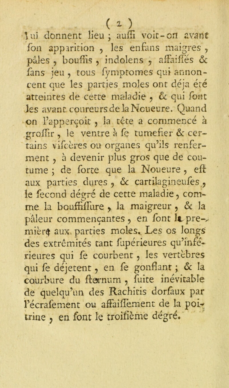 \ ui donnent lieu * aufii voit-en avant fon apparition y les enfans maigres y pâles 9 bouffis ? indolens y afFaifles ôc fans jeu , tous fymptomes qui annon- cent que les parties moles ont déjà été atteintes de cette maladie -, ôc qui font les avant coureurs delà Ncueure. Quand on l’apperçoit , la tete a commencé à grofïir , le ventre a fe tuméfier & cer- tains vifeères ou organes qu’ils renfer- ment ? à devenir plus gros que de cou- tume ; de forte que la Noueure , efï aux parties dures 9 ôc cartilagineufes ? le fécond dévre de cette maladie, corn- er ' me la bouffilfure y la maigreur , ôc la pâleur commençantes y en font lcpre-^ mièr$ aux, parties moles. Les os longs des extrémités tant fupérieures qu’infé- rieures qui fe courbent, les vertèbres qui fe déjetent, en fe gonflant ; ôc la courbure du ftejrnum y fuite inévitable de quelqu’un des Rachitis dorfaux par l’écrafement ou affaiflement de la poir trine ? en font le troiiième degré.