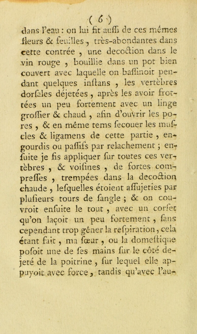 ( /') dans Peau : on lui fit aufîi de ces mêmes fleurs ôc feuilles -, très-abondantes dans cette contrée y une deccclion dans le vin rouge , bouillie dans un pot bien couvert avec laquelle on baffinoit pen- dant quelques inflans y les vertèbres dorfales déjetées , après les avoir fioc- tées un peu fortement avec un linge groffier 6c chaud , afin d’ouVrir les po- res y 6c en même tems fecouer les mu fa- ciès 6c ligamens de cette partie y en- gourdis ou paffifs par relâchement ; en- fuite je fis appliquer fur toutes ces ver- tèbres , 6c voifines y de fortes com- prefies , trempées dans la decoêtion chaude , lefquelles étoient afiujeties par plufieurs tours de fangle ; 6c on cou- vroit enfuite le tout , avec un conec qu’on laçoit un peu fortement, fans cependant trop gêner la refpiration, cela étant fait y ma fœur y ou la domeftique pofoit une de fes mains fur le côté de- jeté de la poitrine y fur lequel elle ap- puyoit avec force } tandis qu’avec Pau-