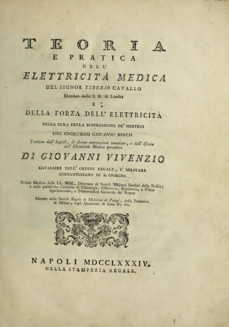 P R A T I C A DELL’ ^ELETTRICITÀ MEDTCA DEL SIGNOR TIBERIO CAVALLO Membro della S. R. di Londra E ;• DELLA FORZA .DELL’ ELETTRICITÀ NELLA CURA DELLA SUPPRESSIONE DE’ MESTRUI DEL CHIRURGO GIOVANNI BIRCH Tradotte dall' laglefe ^ dì alcune annotazioni corredate, e dall IfloAa, deir Etemchà Medica precedute ^ Dì GIOVANNI VIVENZIQ, CAVALIERE DELL’ ORDINE REGALE , E MILITARE COSTANTINIANO DI S. GIORGIO Primo Medico delle LL. MM., Direttore de’Ref»ii; IVTilD.,,-: j i* j ,, . e Mie pubiche Ca,te,lre’di Chfru^VrWeticu’!^^ Spenmentalcj e Protomedico Generale del Regno Memiro della S^etd Regale di Medicina di Parigi , della PatrmicA di Milano j degli Speculatori di Lecce O'c. (tre. NAPOLI MDCCLXXXIVi nella stamperia regale.