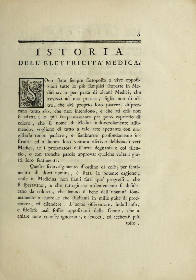 IP—. I 111—»—■■ III III .... ISTORIA DELL’ ELETTRICITÀ' MEDICA* Olio ftate fempre fbttopofle a vive oppofi- zioni tutte le più femplici (coperte ifi Me-- diciiia, o per parte di alcuni Medici, che avvezzi ad una pratica , figlia non di al- tro, che del proprio loro piacere, difprez- zano tutto ciò, che non intendono, e che ad ella non fi adatta ; o più fiec^uentcmentc per puro capriccio di coloro , che il nome di Medici indoverofamente aflù^ mendo , vogliono di tutto a tale arte fpettaiite con ma- gillrale tuono parlare , e fembrarne profondamente in- fìruiti : ed a buona loro ventura aferiver debbono i veri Medici, fe i profanatori dell’ arte degnanfi o col filen- zio, o con tronche parole approvar qualche volta i giu- Ili loro fentimenti ^ Quello Iconvolgimento d’ordine di cofe, per fenti- mento di dotti uomini , è fiata la potente cagione onde in Medicina non fianfi fatti que’ progrelfi^ , che fi fperavano , e che tuttogiorno^ ardentemente fi defide- rano da coloro , che hanno il bene dell’ umanità fom- mamente a cuore, e che fiudianfi in mille guife di proc- curare , ed efiendere . L’uomo oflervatore, indufiriolb e filofofo mal folfre oppofizioni della Gente , che a chiare note conofee ignorante, e fciocca, ed acchetali più tofio ,