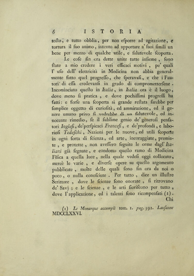 toflo^ e tutto obblia, per non efporre ad agitazione, e tortura il fuo animo, intento ad apportare a’ fuoi limili un bene per mezzo di qualche utile, e falutevole fcoperta. Le cofe fin ora dette unite tutte infieme , fono fiate a mio credere i veri efficaci motivi , pe’ quali 1’ ufo dell’ elettricità in Medicina non abbia general- mente fatto quel progreflb, che fperavafi, e che i Fau- tori' di efià credevanfi in grado di comprometterfene . Incominciato quefìo in Italia, in Italia ora è il luogo, dove meno fi pratica , e dove pochiffimi progreffi ha fatti : e forfè una fcoperta sì grande refiata farebbe per femplice oggetto di curiofità, ed ammirazione, ed il ge- nere umano privo fi vedrebbe di un falutevole, ed in- nocente rimedio, fe il fublime genio de’ generofi penfa- tori Inglefi, de’perfpicaci Francejl, e de’profondi, e labo- riofi Tedefchi, Nazioni per le nuove, ed utili fcoperte in ogni forta di fcienza, ed arte, incoraggiate, premia- te , e protette , non avefiero feguite le orme dagl’ Ita- liani già fegnate , e condotto quefio ramo di Medicina Tìfica a quella luce, nella quale vedefi oggi collocato, mercè le varie , e diverfe opere su quefio argomento pubblicate , molte delle quali fono fin ora da noi o poco , o nulla conofciute . Per tutto , dice un illufire Scrittore , dove le fcienze fono onorate , fi ritrovano de’ Savj ; e le fcienze , e le arti fiorifcono per tutto , dove r applicazione, ed i talenti fono ricompenfati ( i ) . Chi (i) Le Monarque accompli tom. i. pag. 392. Laufanne MDCCLXXYL