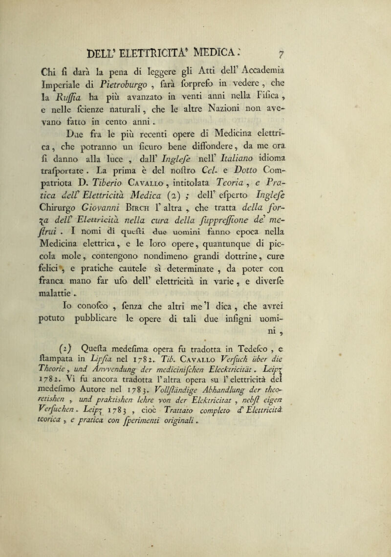 Chi fi darà la pena di leggere gli Atti dell’ Accademia Imperiale di Pietroburgo , farà forprefo in vedere , che la Rujffia ha più avanzato in venti anni nella Fifica , e nelle fcienze naturali, che le altre Nazioni non ave- vano fatto in cento anni Due fra le più recenti opere di Medicina elettri- ca , che potranno un ficuro bene diffondere, da me ora fi danno alla luce , dall’ Inglefe nell’ Italiano idioma trafportate . La prima è del nollro CeL e Dotto Com- patriota D. Tiberio Cavallo , intitolata Teorìa , e Pra- tica delT Elettricità Medica (2) ; dell’efperto Inglefe Chirurgo Giovanni Birch 1’ altra , che tratta della for- \a delt Elettricità, nella cura della fupprefione de. me- jirui . I nomi di qucftl due uomini fanno epoca nella Medicina elettrica ^ e le loro opere, quantunque di pic- cola mole, contengono nondimeno grandi dottrine, cure felici', e pratiche cautele sì determinate , da poter con franca mano far ufo dell’ elettricità, in varie , e diverlè malattie .. Io conofco , fenza che altri me ’l dica , che avrei potuto pubblicare le opere di tali due infigni uomi- ni , • {1) Quella medefima opera fu tradotta in Tedefco , e Hampata in Lipfa nel 1782.. Tib. Cavallo Verfuch ùber die Theorie , und Anvvendung der medicinifchen Elecktricitàt, leipr 1782. Vi fu ancora tradotta l’altra opera su l’elettricità del medelimo Autore nel 1783. Volljl'dndige Abhandlung der theo- retishen und praktishen lehre von der Elektricitat , nebft eigen Verfuchen. Leipr^ 1783 , cioè Trattato completo ^Elettricità teorica , e pratica con fperimenti originali »