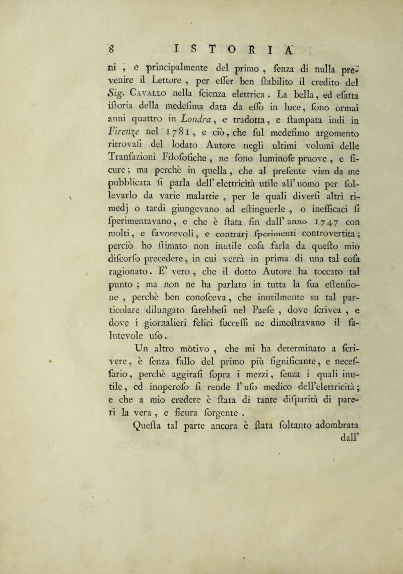 ni ; e principalmente del primo , fenza di nulla pre- venire il Lettore , per efler ben Rabilito il credito del Sig- Cavallo nella fcienza elettrica . La bella, ed efatta iRoria della medelima data da eRb in luce, fono ormai anni quattro in Londra, e tradotta, e Rampata indi in Firem^e nel 1781, e ciò, che fui medefimo argomento ritrovaR del lodato Autore negli ultimi volumi delle Tranfazioni Filofolìche , ne fono luminofe pruove , e fi- cure ; ma perchè in quella, che al prefente vien da me pubblicata fi parla dell’ elettricità utile all’ uomo per fol- le vario da varie malattie , per le quali diverli altri ri- medj o tardi giungevano ad eRinguerle , o inefficaci fi fperimentavano, e che è Rata fin dall’anno 1747 con molti, e favorevoli, e contrarj tperimenti controvertita; perciò ho Rimato non inutile cofa farla da queRo mio difcorfo precedere, in cui verrà in prima di una tal cofa ragionato. E’ vero , che il dotto Autore ha toccato tal punto ; ma non ne ha parlato in tutta la fua eRenfio- iie , perchè ben conofceva, che inutilmente su tal par- ticolare dilungato farebbefi nel Paefe , dove fcrivea , e dove i giornalieri felici fucceffi ne dimoRravano il fa- lutevole ufo. Un altro mòtlvo , che mi ha determinato a fòri- vere , è fenza fallo del primo più fignificante, e necef- fario, perchè aggirafi fopra i mezzi, fenza i quali inu- tile , ed inoperofo fi rende l’ufo medico dell’elettricità ; e che a mio credere è Rata di tante difparità di pare- ri la vera , e ficura forgente . QueRa tal parte ancora è Rata foltanto adombrata dall’