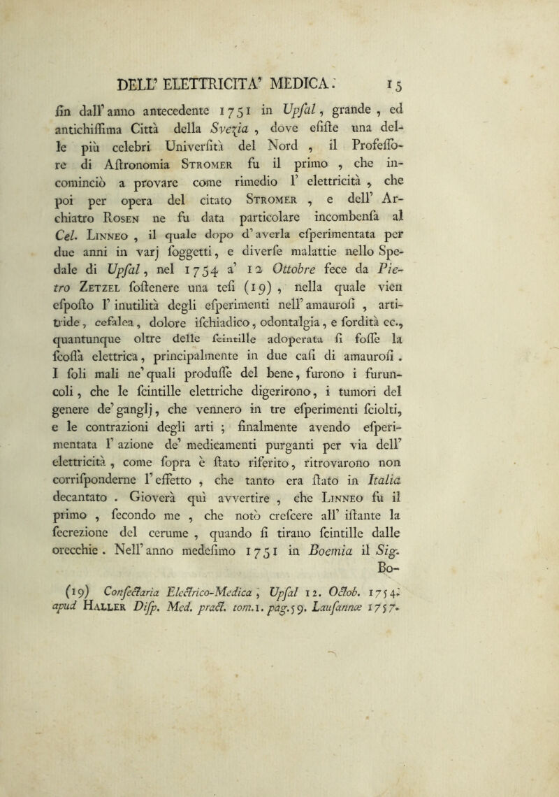 fin dall’ anno antecedente 1751 in Upfal, grande , ed antichiffima Città della Sve\ta , dove edile ima del- le più celebri Univerfità del Nord , il Profellb- re di Agronomia Stromer fu il primo , che in- cominciò a provare come rimedio F elettricità ^ che poi per opera del citato Stromer , e dell’ Ar- chiatro Rosen ne fu data particolare incombenfa al CeL Linneo , il quale dopo d’averla efperimentata per due anni in varj foggetti, e diverfe malattie nello Spe- dale di Upfal ^ nel 1754 a’ 11 Ottobre fece da P/V tro Zetzel foftenere una teli (19) 9 nella quale vien efpoflo F inutilità degli efperimenti nell’ amaurod , arti- tiide, cefalea, dolore ifchiadico, odontalgia, e fordità ec., quantunque oltre delle fclntille adoperata d fodè la feoda elettrica, principalmente in due cad di amaurod . I foli mali ne’quali produdè del bene, furono i furun- coli, che le fcintille elettriche digerirono, i tumori del geneie de’ganglj, che vennero in tre efperimenti fciolti, e le contrazioni degli arti ; dnalmente avendo efperi- nientata F azione de’ medicamenti purganti per via dell’ elettricità , come fopra è Rato riferito, ritrovarono non corrifponderne l’elfetto , che tanto era flato in Italia decantato . Gioverà qui avvertire , che Linneo fu il primo , fecondo me , che notò crefeere all’ iRante la fecrezione del cerume , quando d tirano fcintille dalle orecchie. Nell’anno mededmo 1751 in Boemia ì\ Si^. Bo- (19) Confeciarìa Eleclrico-Medica ] Upfal 12. Oclob. 17 5 4^ apud Haller Bifp, Med. pracl. tom,i. pa^.<)(^, Laufarmee 17^7*