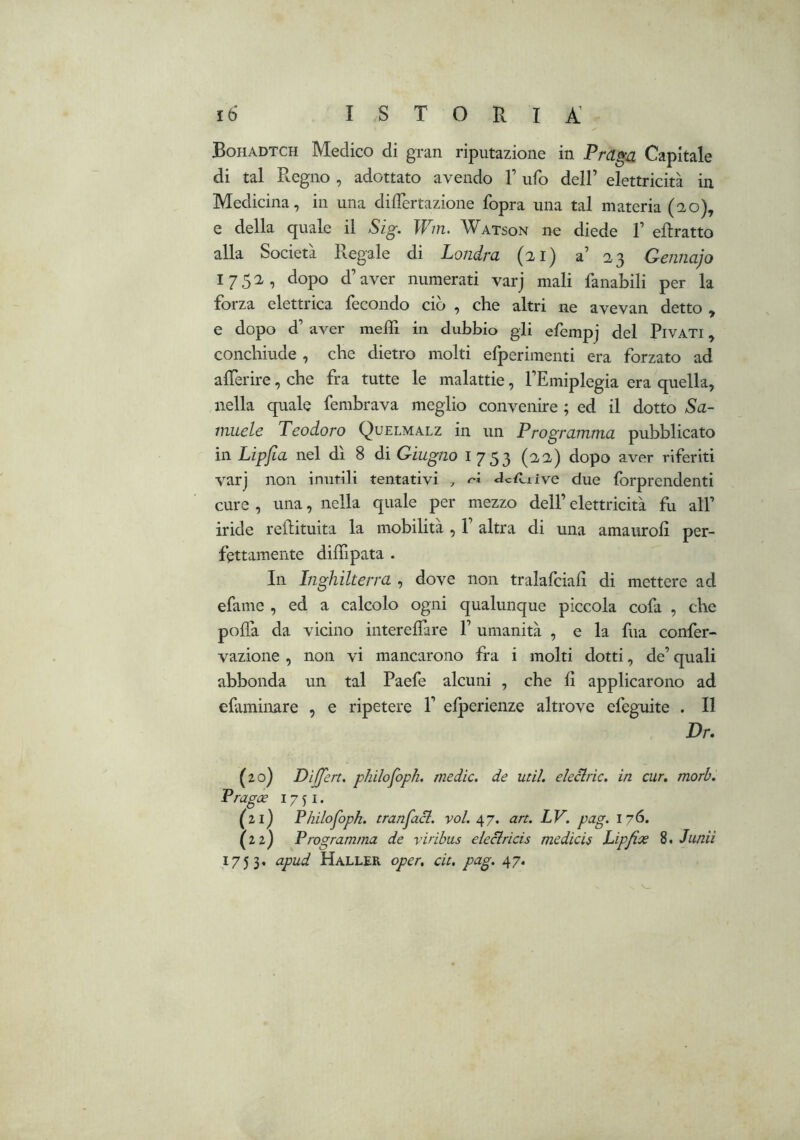 Bohadtch Medico di gran riputazione in Praga Capitale di tal Pregno , adottato avendo V ufo dell’ elettricità in Medicina, in una dilTertazione fopra una tal materia (2-0), e della quale il Sig. Wm. Watson ne diede 1’ ellratto alla Società Regale di Londra (21) a’ 23 Gennajo 1752, dopo d’aver numerati varj mali fanabili per la forza elettrica fecondo ciò , che altri ne avevan detto , e dopo d’ aver mefll in dubbio gli efempj del PiVATi, conchiude , che dietro molti efperimenti era forzato ad alTerire, che fra tutte le malattie, l’Emiplegia era quella, nella quale fembrava meglio convenire ; ed il dotto Sa- muele Teodoro Quelmalz in un Programma pubblicato in Lipjla nel dì 8 di Giugno 1753 (22) dopo aver riferiti varj non inutili tentativi , <ìc{iiive due forprendenti cure , una, nella quale per mezzo dell’ elettricità fu all’ iride reilituita la mobilità , 1’ altra di una amauroli per- fettamente diffipata . In Inghilterra , dove non tralafciali di mettere ad efame , ed a calcolo ogni qualunque piccola cofa , che poffa da vicino interelfare 1’ umanità , e la fua confer- vazione , non vi mancarono fra i molti dotti, de’ quali abbonda un tal Paefe alcuni , che lì applicarono ad efaminare , e ripetere P elperienze altrove efeguite . Il Dr. (20) DiJJert. philofoph. medie, de util. eleclric, in cur, mori, Pragce 1751. (21) Philofoph. tranfaci. voi. ^7. art. LV. pag. 176. (22) Programma de viribits eleclricis medicis Lipfix 8. lunii 1753. apud Haller oper. cit. pag. 47.