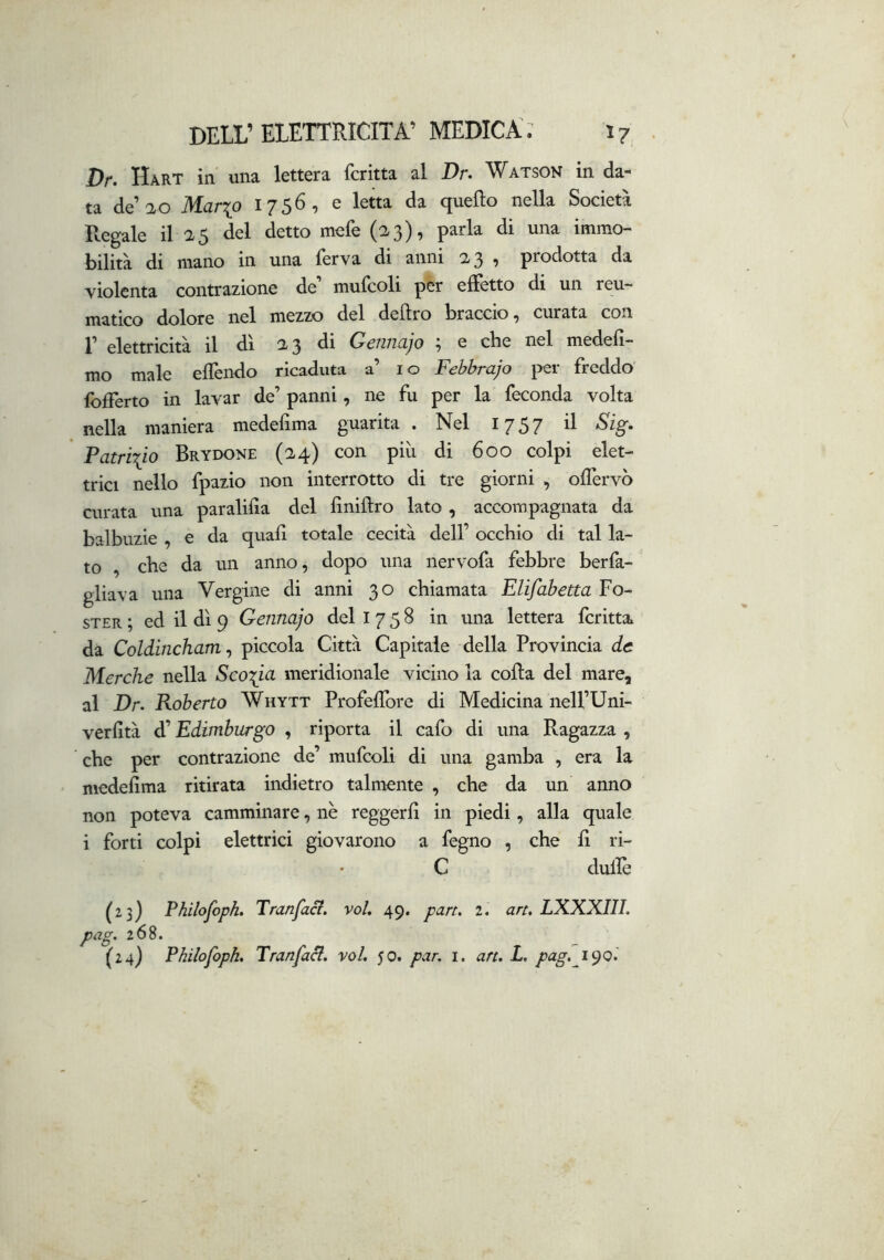 Dr. Hàrt in una lettera fcritta al Dr. Watson in da- ta de’ao Mar^p 1756, e letta da quello nella Società Regale il 25 del detto mefe (^3), parla di una immo- bilità di mano in una ferva di anni 23 , prodotta da violenta contrazione de mulcoli per edètto di un reu- matico dolore nel mezzo del deliro braccio ^ curata con r elettricità il dì 23 di Gennajo ; e che nel medeli- mo male ellèndo ricaduta a’ io Febbrajo per freddo' Ibdèrto in lavar de’ panni, ne fu per la feconda volta nella maniera medefima guarita . Nel 1757 il Sìg. Patrizio Brydone (24) con più di 600 colpi elet- trici nello fpazio non interrotto di tre giorni , ollervò curata una paralilla del linillro lato , accompagnata da balbuzie , e da quali totale cecità dell’ occhio di tal la- to , che da un anno, dopo una nervofa febbre berfa- gliava una Vergine di anni 30 chiamata Elifabetta Po- ster ; ed il dì 9 Gennajo del 1758 in una lettera fcritta. da Coldincham^ piccola Città Capitale della Provincia de Merche nella Scoria meridionale vicino la colla del mare, al Dr. Roberto Whytt ProfelTore di Medicina nell’Uni- verlltà d’Edimburgo , riporta il cafo di una Ragazza , che per contrazione de’ mufcoli di una gamba , era la niedelima ritirata indietro talmente , che da un anno non poteva camminare, nè reggerli in piedi, alla quale i forti colpì elettrici giovarono a fegno , che li ri- C dulie (23) Pìiilojhph. Tranfaci. voU 49. pan. 2. art. LXXXIIL pag. 268. (24) Philofoph. Tranfaci. voi. 50. par. i. art. L. pag. i^ol